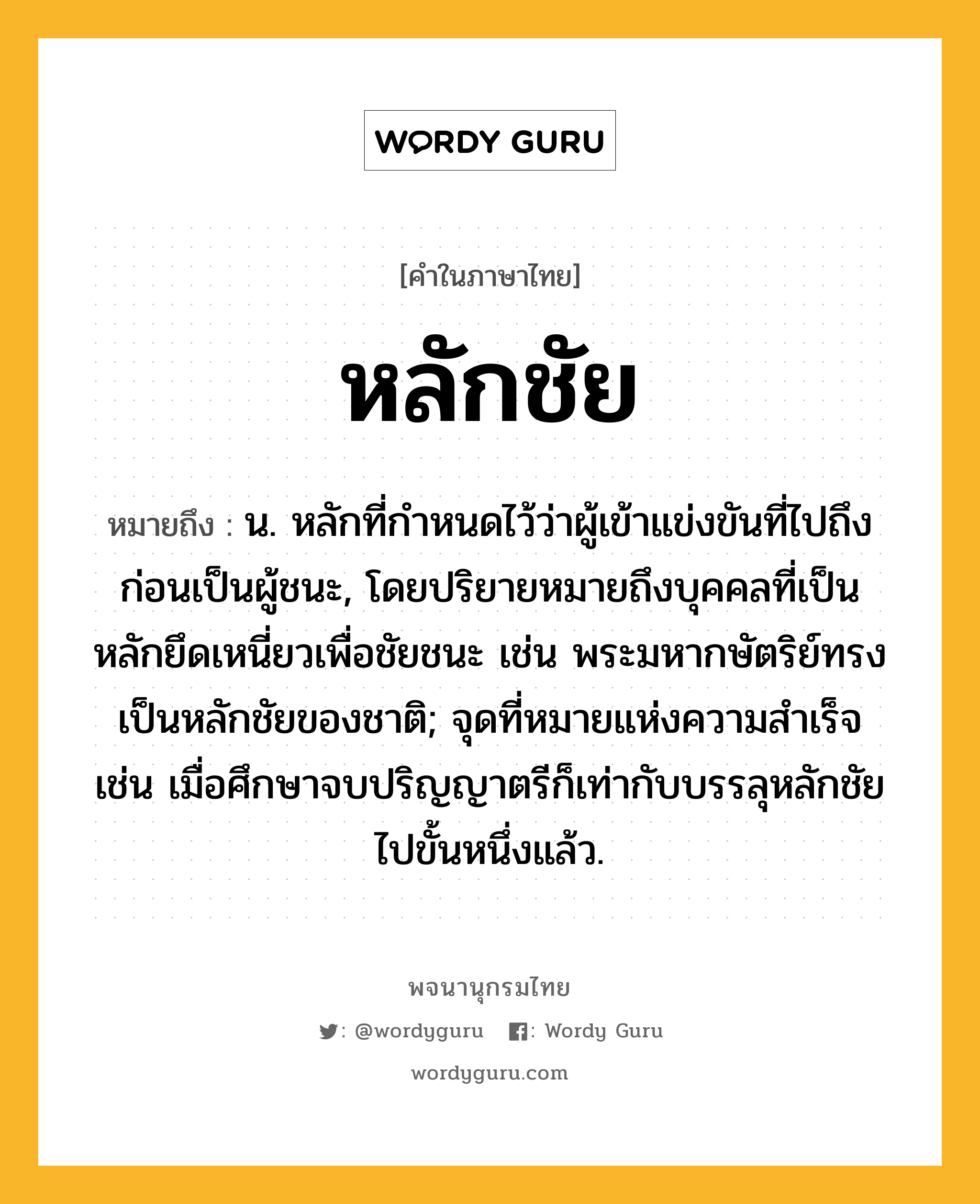 หลักชัย หมายถึงอะไร?, คำในภาษาไทย หลักชัย หมายถึง น. หลักที่กำหนดไว้ว่าผู้เข้าแข่งขันที่ไปถึงก่อนเป็นผู้ชนะ, โดยปริยายหมายถึงบุคคลที่เป็นหลักยึดเหนี่ยวเพื่อชัยชนะ เช่น พระมหากษัตริย์ทรงเป็นหลักชัยของชาติ; จุดที่หมายแห่งความสำเร็จ เช่น เมื่อศึกษาจบปริญญาตรีก็เท่ากับบรรลุหลักชัยไปขั้นหนึ่งแล้ว.