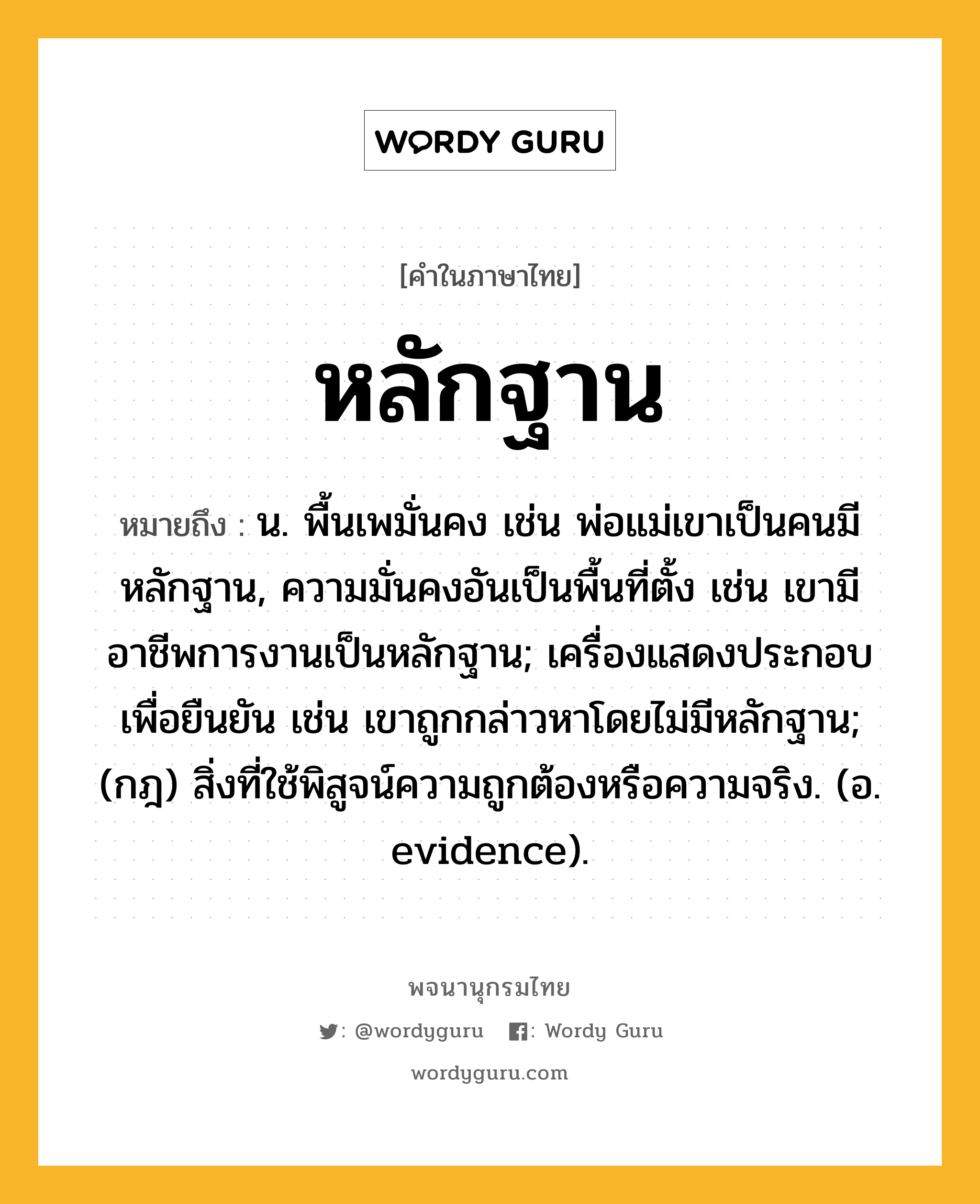 หลักฐาน หมายถึงอะไร?, คำในภาษาไทย หลักฐาน หมายถึง น. พื้นเพมั่นคง เช่น พ่อแม่เขาเป็นคนมีหลักฐาน, ความมั่นคงอันเป็นพื้นที่ตั้ง เช่น เขามีอาชีพการงานเป็นหลักฐาน; เครื่องแสดงประกอบเพื่อยืนยัน เช่น เขาถูกกล่าวหาโดยไม่มีหลักฐาน; (กฎ) สิ่งที่ใช้พิสูจน์ความถูกต้องหรือความจริง. (อ. evidence).