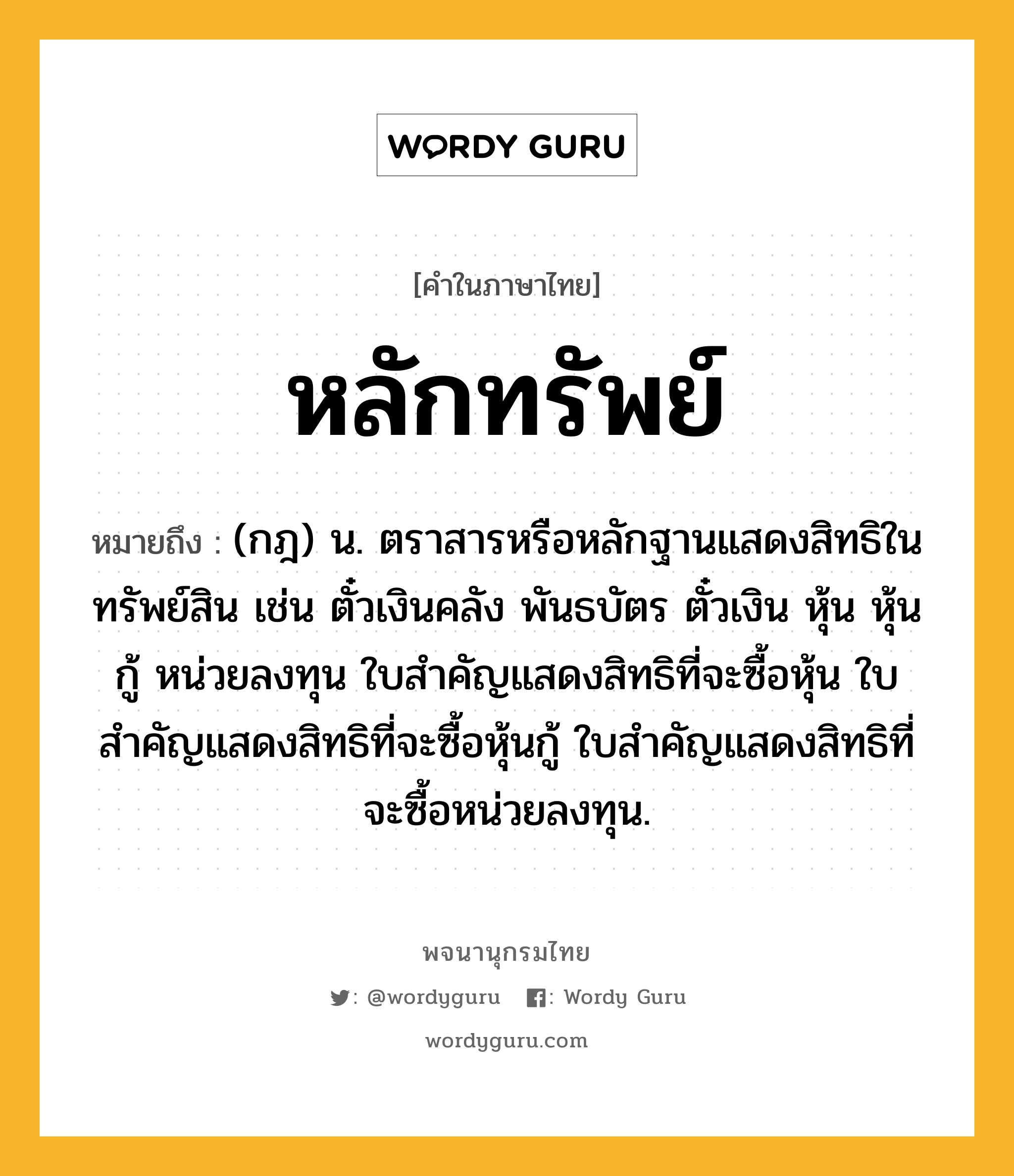 หลักทรัพย์ ความหมาย หมายถึงอะไร?, คำในภาษาไทย หลักทรัพย์ หมายถึง (กฎ) น. ตราสารหรือหลักฐานแสดงสิทธิในทรัพย์สิน เช่น ตั๋วเงินคลัง พันธบัตร ตั๋วเงิน หุ้น หุ้นกู้ หน่วยลงทุน ใบสำคัญแสดงสิทธิที่จะซื้อหุ้น ใบสำคัญแสดงสิทธิที่จะซื้อหุ้นกู้ ใบสำคัญแสดงสิทธิที่จะซื้อหน่วยลงทุน.