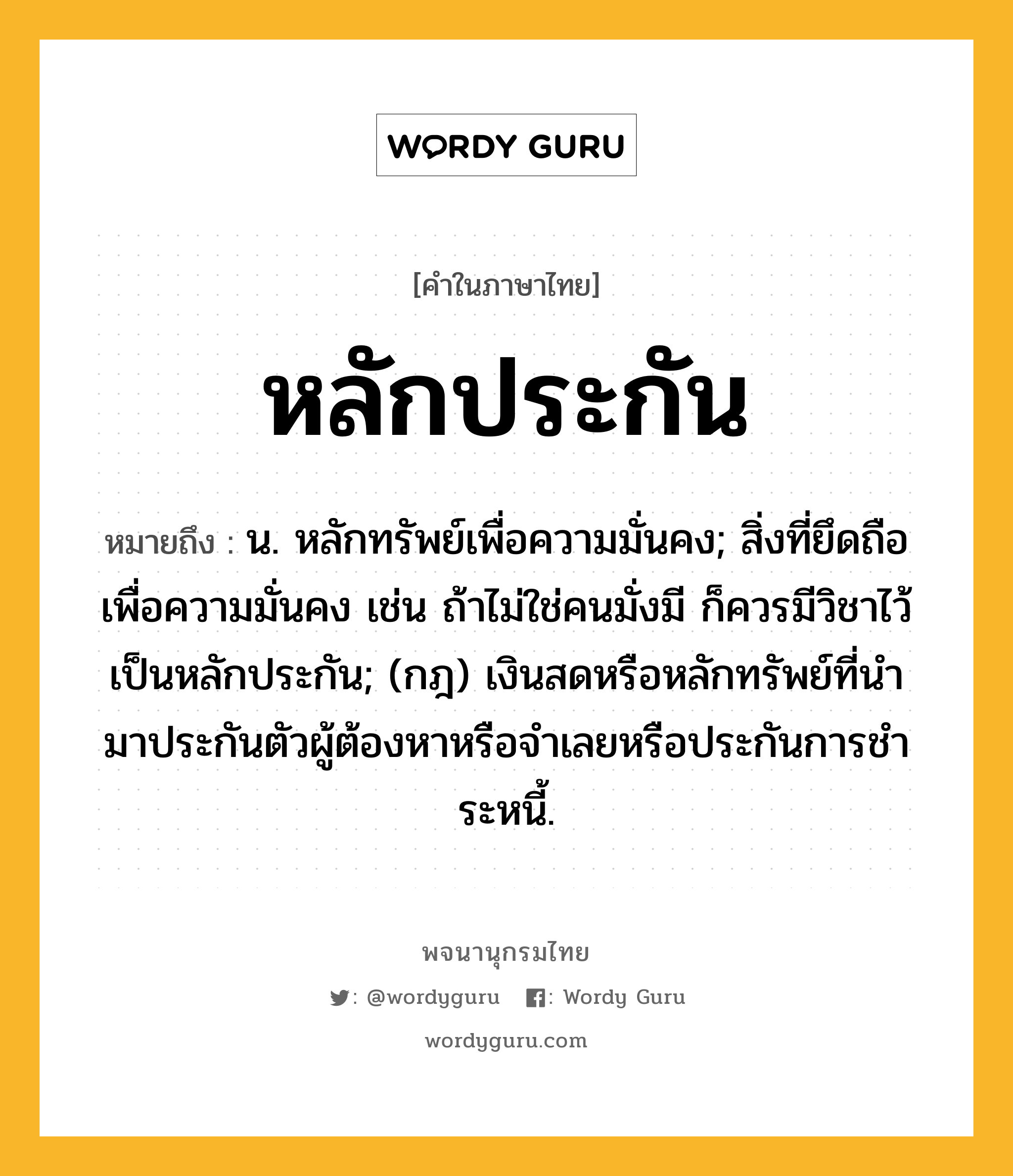 หลักประกัน หมายถึงอะไร?, คำในภาษาไทย หลักประกัน หมายถึง น. หลักทรัพย์เพื่อความมั่นคง; สิ่งที่ยึดถือเพื่อความมั่นคง เช่น ถ้าไม่ใช่คนมั่งมี ก็ควรมีวิชาไว้เป็นหลักประกัน; (กฎ) เงินสดหรือหลักทรัพย์ที่นํามาประกันตัวผู้ต้องหาหรือจําเลยหรือประกันการชําระหนี้.