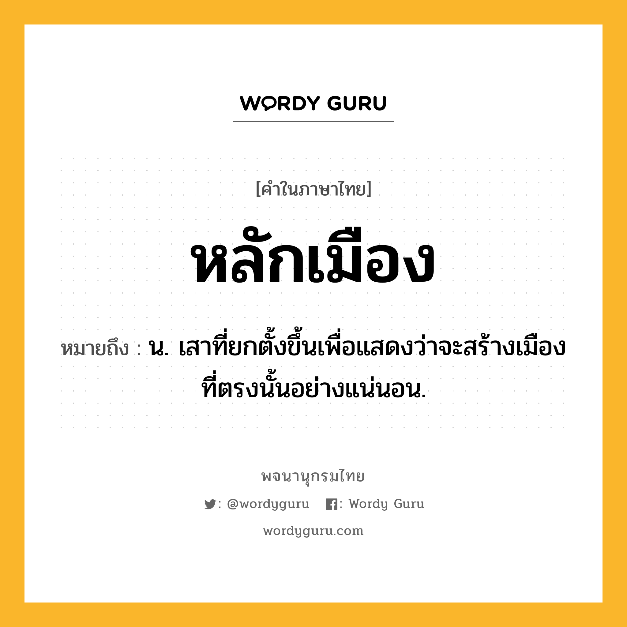 หลักเมือง หมายถึงอะไร?, คำในภาษาไทย หลักเมือง หมายถึง น. เสาที่ยกตั้งขึ้นเพื่อแสดงว่าจะสร้างเมืองที่ตรงนั้นอย่างแน่นอน.