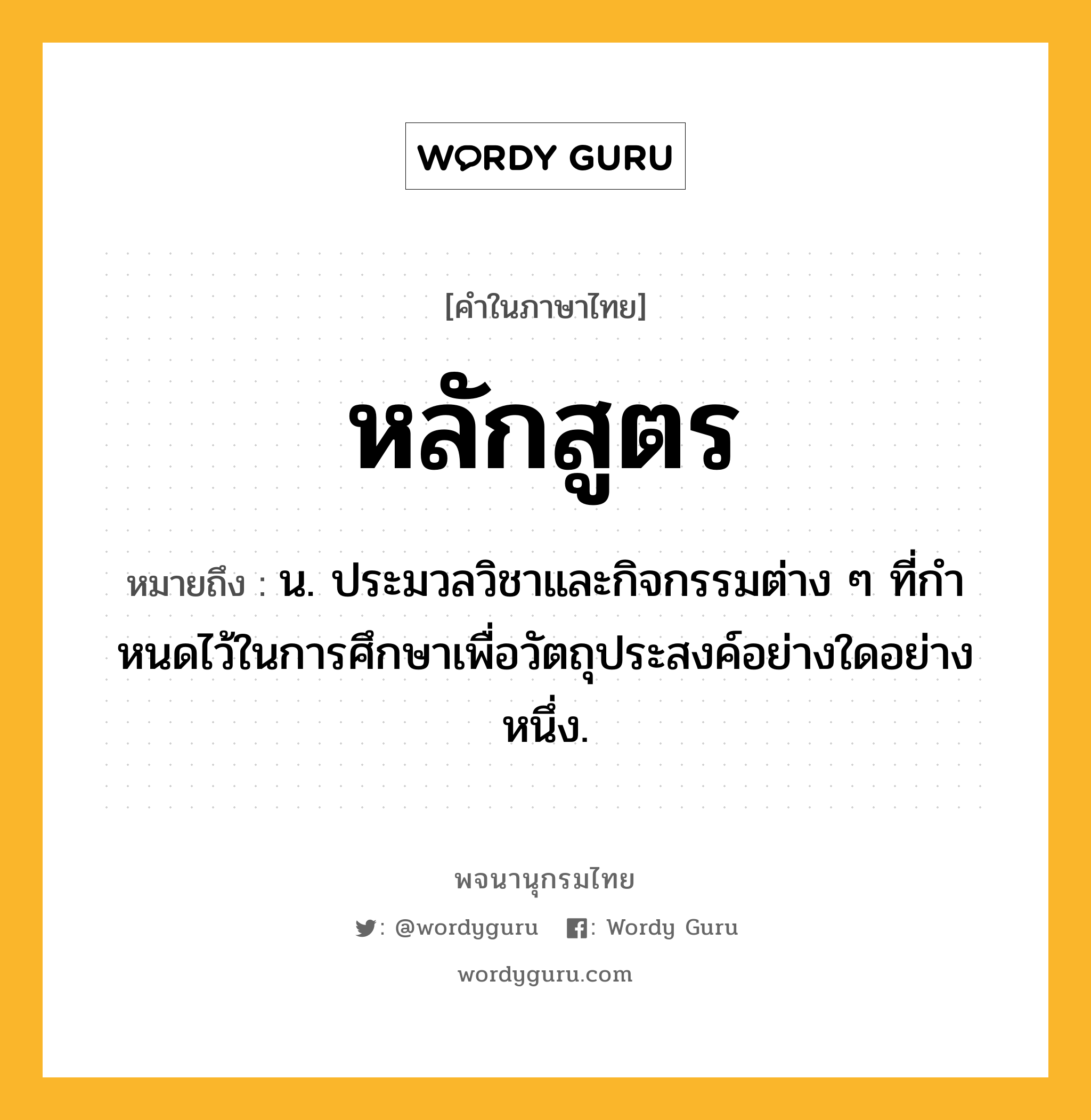 หลักสูตร หมายถึงอะไร?, คำในภาษาไทย หลักสูตร หมายถึง น. ประมวลวิชาและกิจกรรมต่าง ๆ ที่กําหนดไว้ในการศึกษาเพื่อวัตถุประสงค์อย่างใดอย่างหนึ่ง.