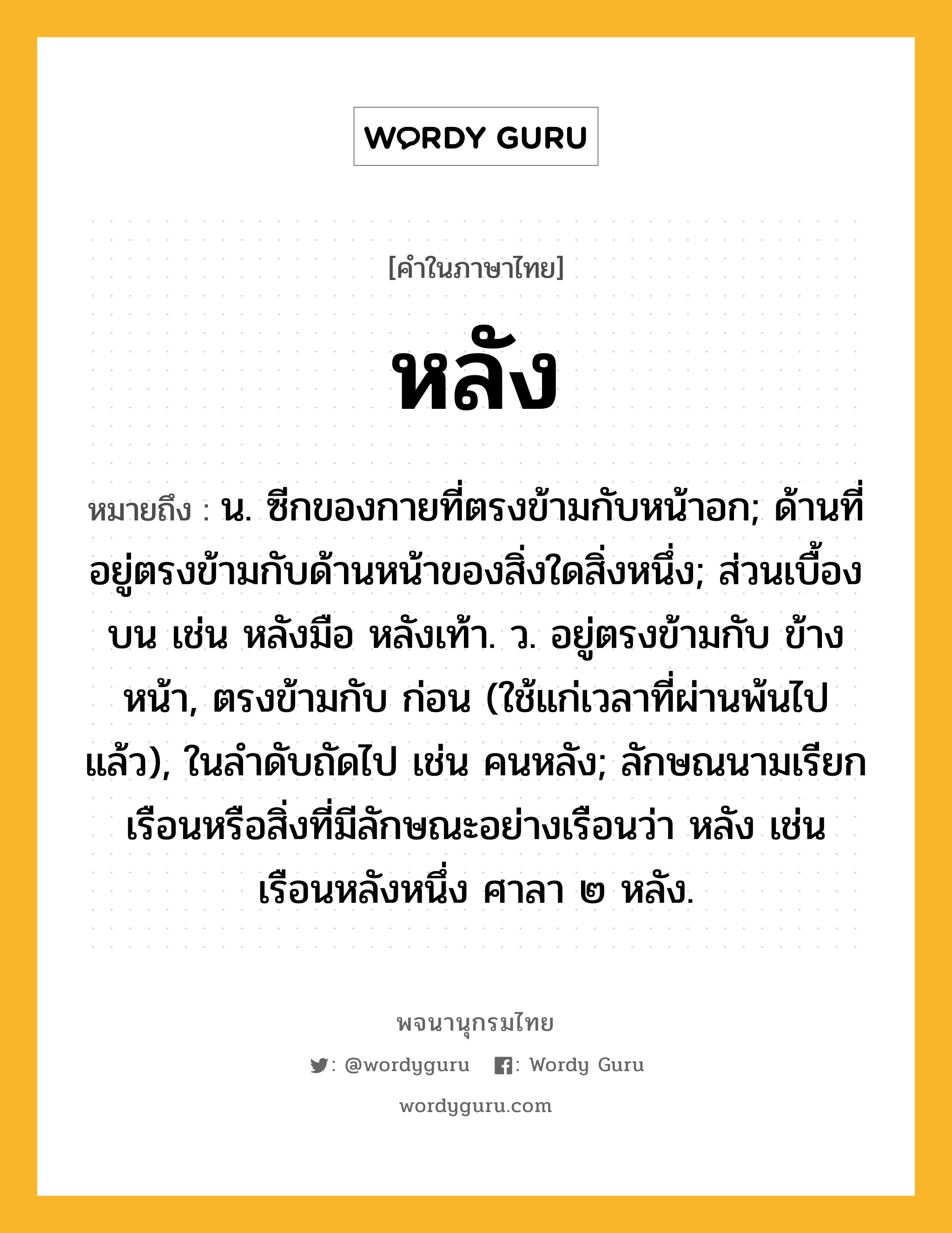 หลัง หมายถึงอะไร?, คำในภาษาไทย หลัง หมายถึง น. ซีกของกายที่ตรงข้ามกับหน้าอก; ด้านที่อยู่ตรงข้ามกับด้านหน้าของสิ่งใดสิ่งหนึ่ง; ส่วนเบื้องบน เช่น หลังมือ หลังเท้า. ว. อยู่ตรงข้ามกับ ข้างหน้า, ตรงข้ามกับ ก่อน (ใช้แก่เวลาที่ผ่านพ้นไปแล้ว), ในลําดับถัดไป เช่น คนหลัง; ลักษณนามเรียกเรือนหรือสิ่งที่มีลักษณะอย่างเรือนว่า หลัง เช่น เรือนหลังหนึ่ง ศาลา ๒ หลัง.