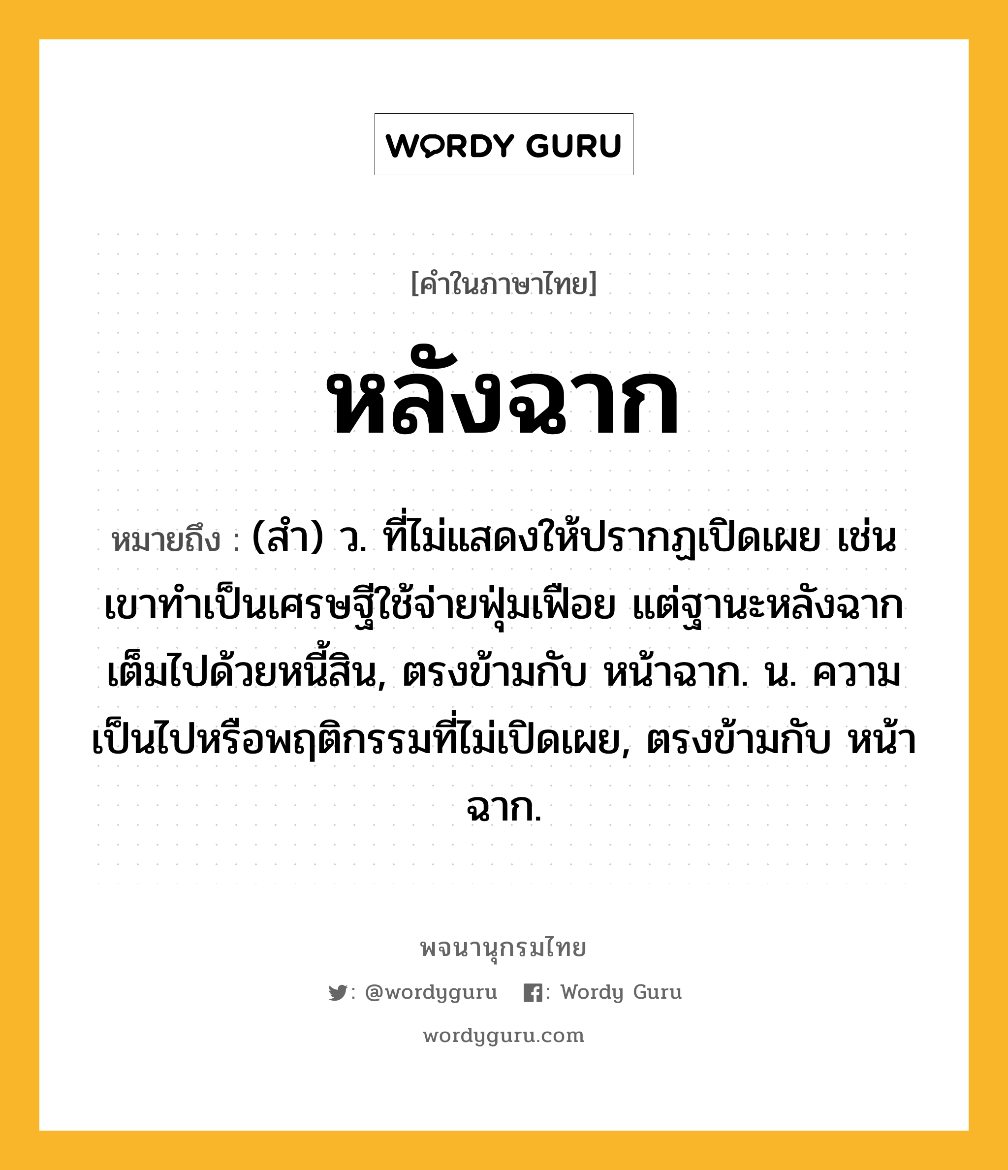 หลังฉาก หมายถึงอะไร?, คำในภาษาไทย หลังฉาก หมายถึง (สำ) ว. ที่ไม่แสดงให้ปรากฏเปิดเผย เช่น เขาทำเป็นเศรษฐีใช้จ่ายฟุ่มเฟือย แต่ฐานะหลังฉากเต็มไปด้วยหนี้สิน, ตรงข้ามกับ หน้าฉาก. น. ความเป็นไปหรือพฤติกรรมที่ไม่เปิดเผย, ตรงข้ามกับ หน้าฉาก.