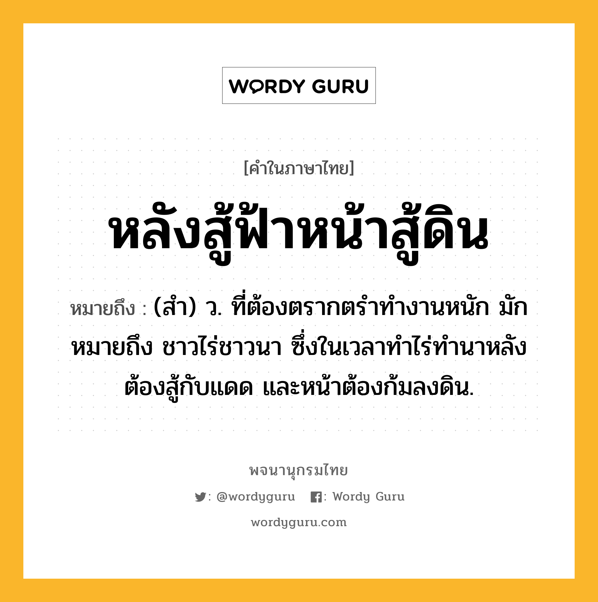 หลังสู้ฟ้าหน้าสู้ดิน หมายถึงอะไร?, คำในภาษาไทย หลังสู้ฟ้าหน้าสู้ดิน หมายถึง (สำ) ว. ที่ต้องตรากตรำทำงานหนัก มักหมายถึง ชาวไร่ชาวนา ซึ่งในเวลาทำไร่ทำนาหลังต้องสู้กับแดด และหน้าต้องก้มลงดิน.