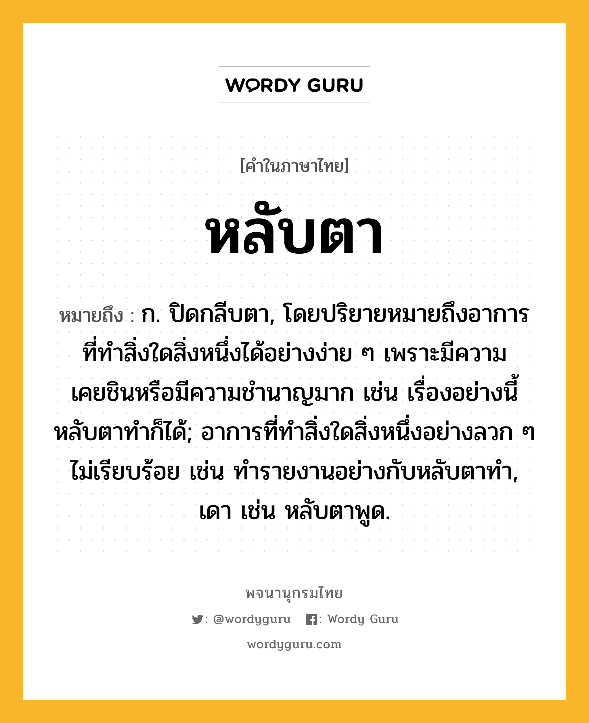 หลับตา ความหมาย หมายถึงอะไร?, คำในภาษาไทย หลับตา หมายถึง ก. ปิดกลีบตา, โดยปริยายหมายถึงอาการที่ทำสิ่งใดสิ่งหนึ่งได้อย่างง่าย ๆ เพราะมีความเคยชินหรือมีความชำนาญมาก เช่น เรื่องอย่างนี้หลับตาทำก็ได้; อาการที่ทำสิ่งใดสิ่งหนึ่งอย่างลวก ๆ ไม่เรียบร้อย เช่น ทำรายงานอย่างกับหลับตาทำ, เดา เช่น หลับตาพูด.