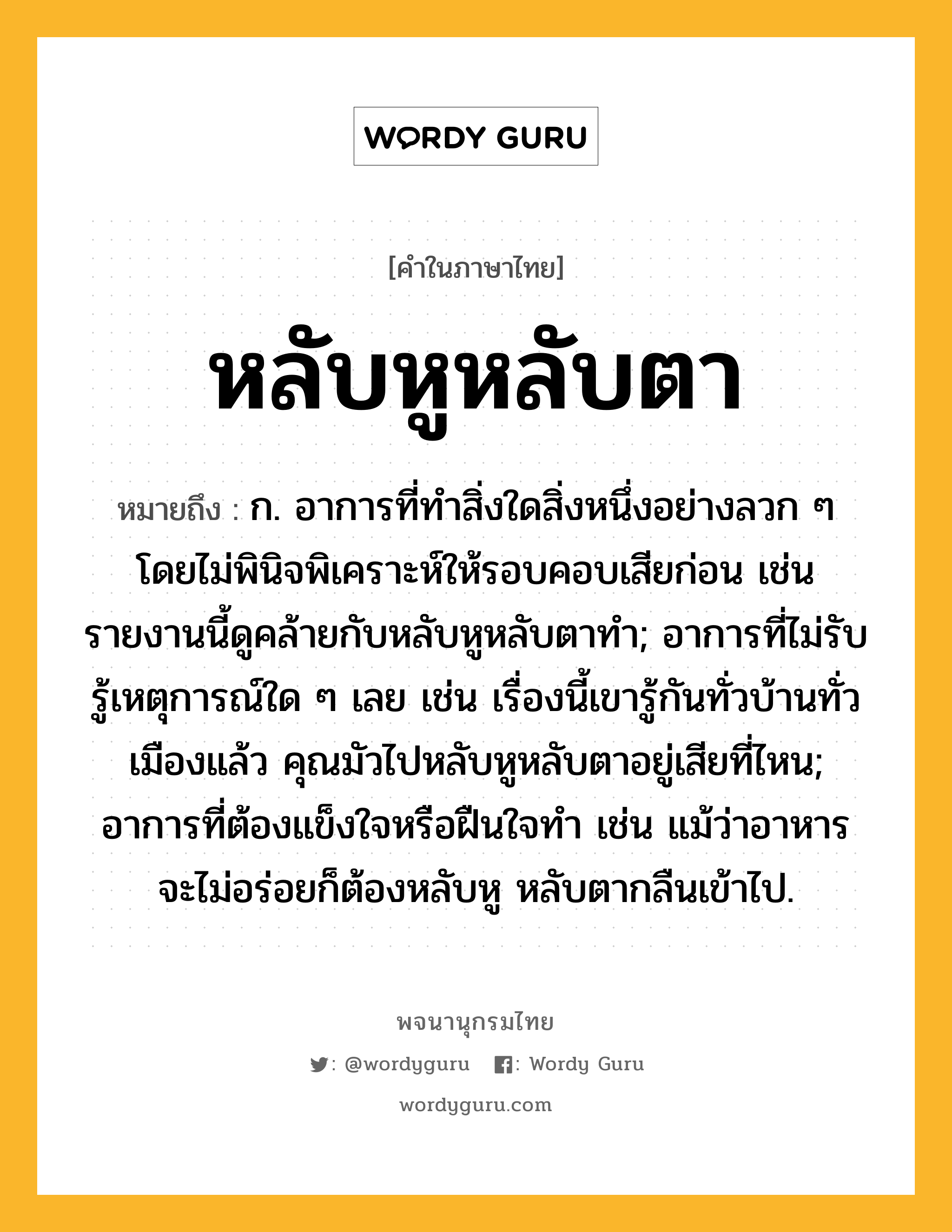 หลับหูหลับตา หมายถึงอะไร?, คำในภาษาไทย หลับหูหลับตา หมายถึง ก. อาการที่ทำสิ่งใดสิ่งหนึ่งอย่างลวก ๆ โดยไม่พินิจพิเคราะห์ให้รอบคอบเสียก่อน เช่น รายงานนี้ดูคล้ายกับหลับหูหลับตาทำ; อาการที่ไม่รับรู้เหตุการณ์ใด ๆ เลย เช่น เรื่องนี้เขารู้กันทั่วบ้านทั่วเมืองแล้ว คุณมัวไปหลับหูหลับตาอยู่เสียที่ไหน; อาการที่ต้องแข็งใจหรือฝืนใจทำ เช่น แม้ว่าอาหารจะไม่อร่อยก็ต้องหลับหู หลับตากลืนเข้าไป.