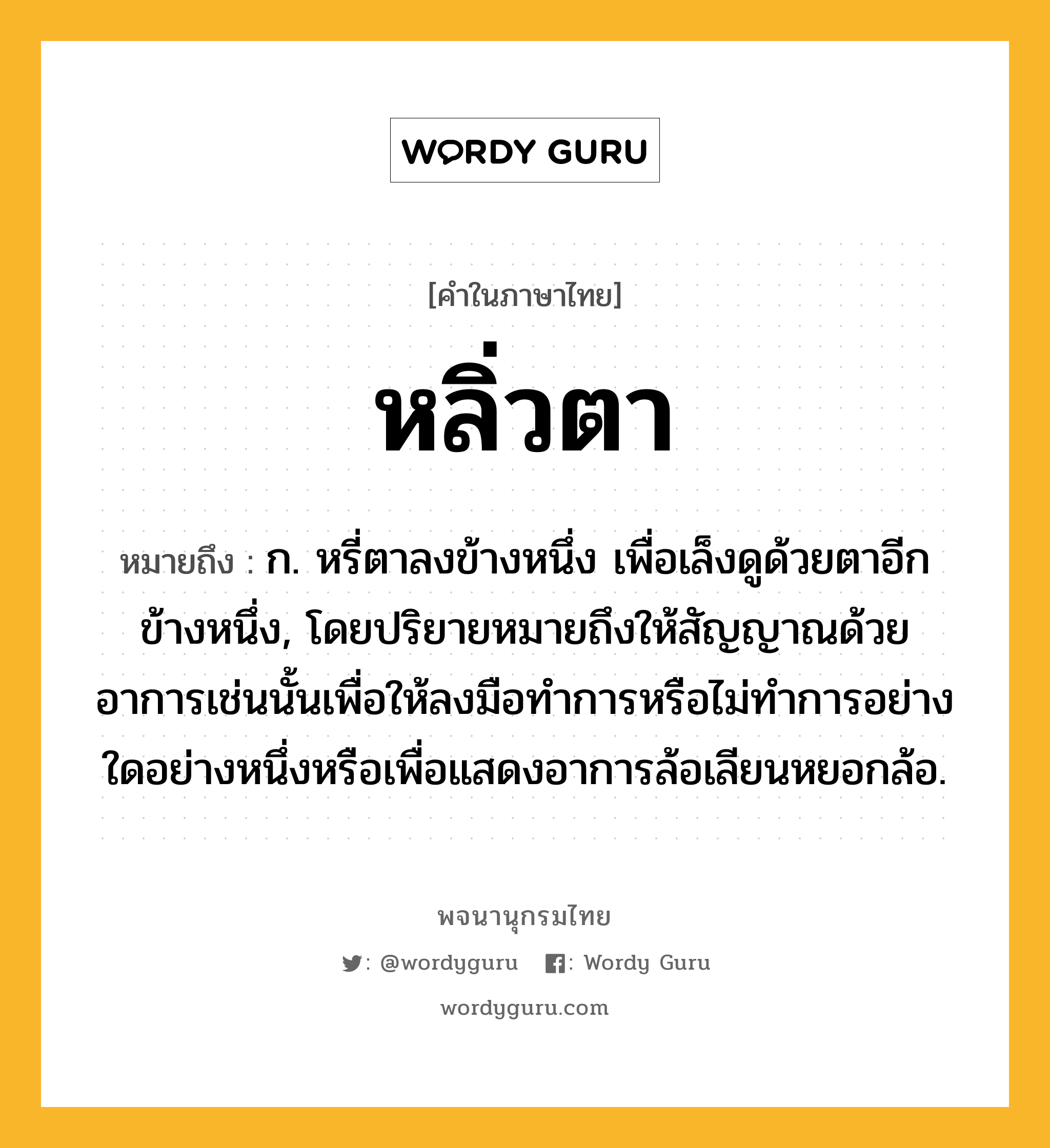 หลิ่วตา หมายถึงอะไร?, คำในภาษาไทย หลิ่วตา หมายถึง ก. หรี่ตาลงข้างหนึ่ง เพื่อเล็งดูด้วยตาอีกข้างหนึ่ง, โดยปริยายหมายถึงให้สัญญาณด้วยอาการเช่นนั้นเพื่อให้ลงมือทําการหรือไม่ทำการอย่างใดอย่างหนึ่งหรือเพื่อแสดงอาการล้อเลียนหยอกล้อ.