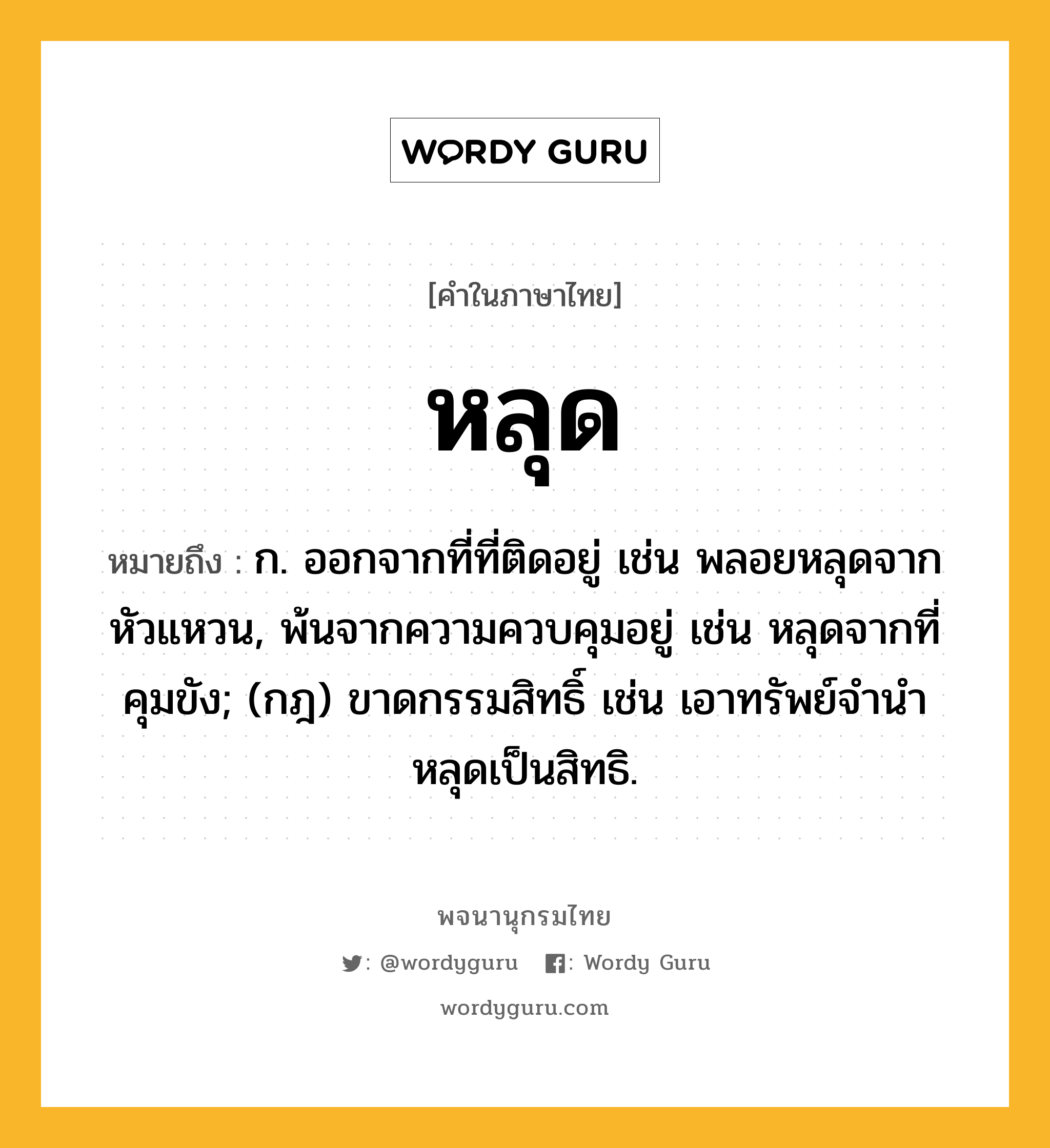 หลุด หมายถึงอะไร?, คำในภาษาไทย หลุด หมายถึง ก. ออกจากที่ที่ติดอยู่ เช่น พลอยหลุดจากหัวแหวน, พ้นจากความควบคุมอยู่ เช่น หลุดจากที่คุมขัง; (กฎ) ขาดกรรมสิทธิ์ เช่น เอาทรัพย์จํานําหลุดเป็นสิทธิ.