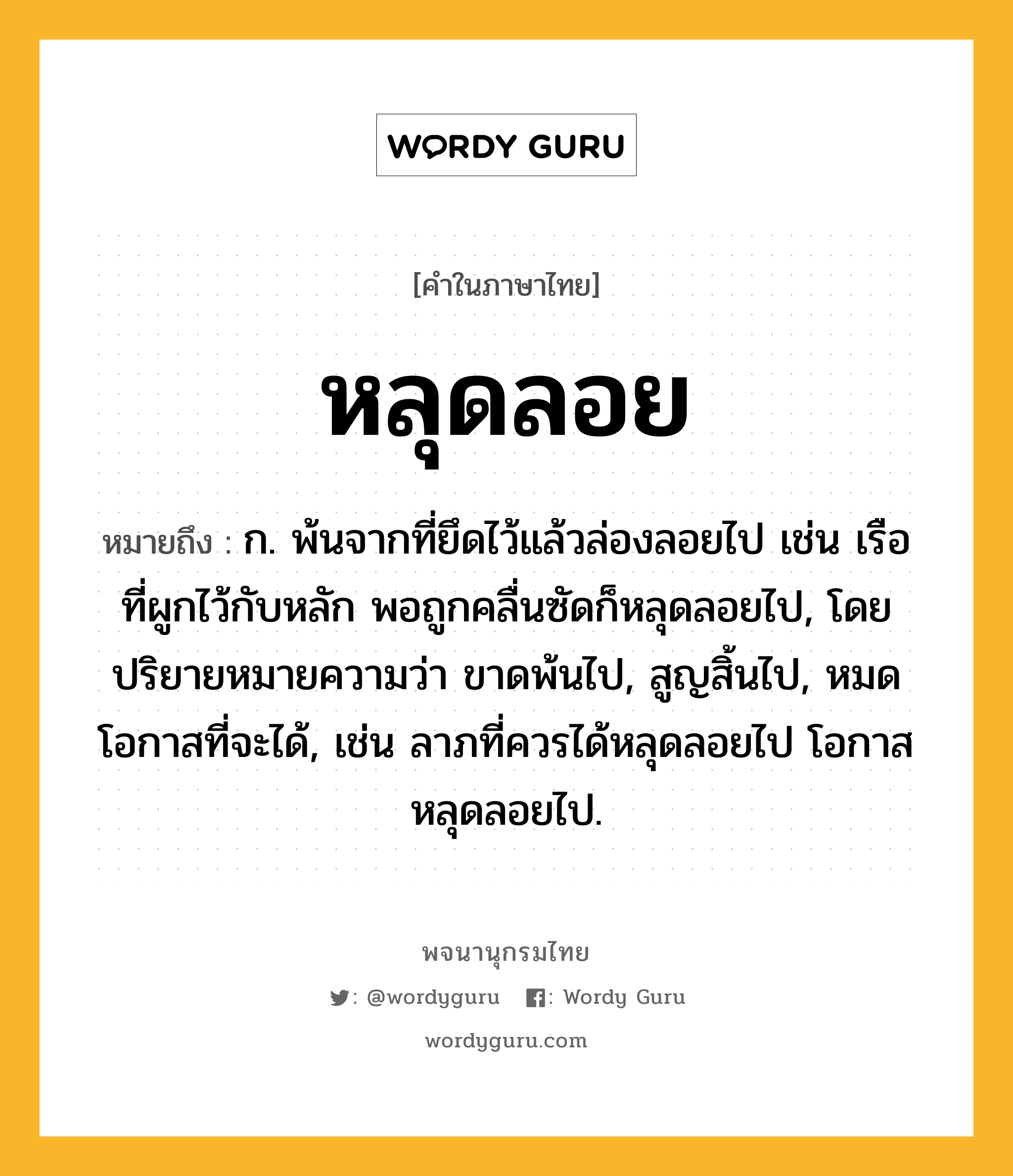 หลุดลอย ความหมาย หมายถึงอะไร?, คำในภาษาไทย หลุดลอย หมายถึง ก. พ้นจากที่ยึดไว้แล้วล่องลอยไป เช่น เรือที่ผูกไว้กับหลัก พอถูกคลื่นซัดก็หลุดลอยไป, โดยปริยายหมายความว่า ขาดพ้นไป, สูญสิ้นไป, หมดโอกาสที่จะได้, เช่น ลาภที่ควรได้หลุดลอยไป โอกาสหลุดลอยไป.