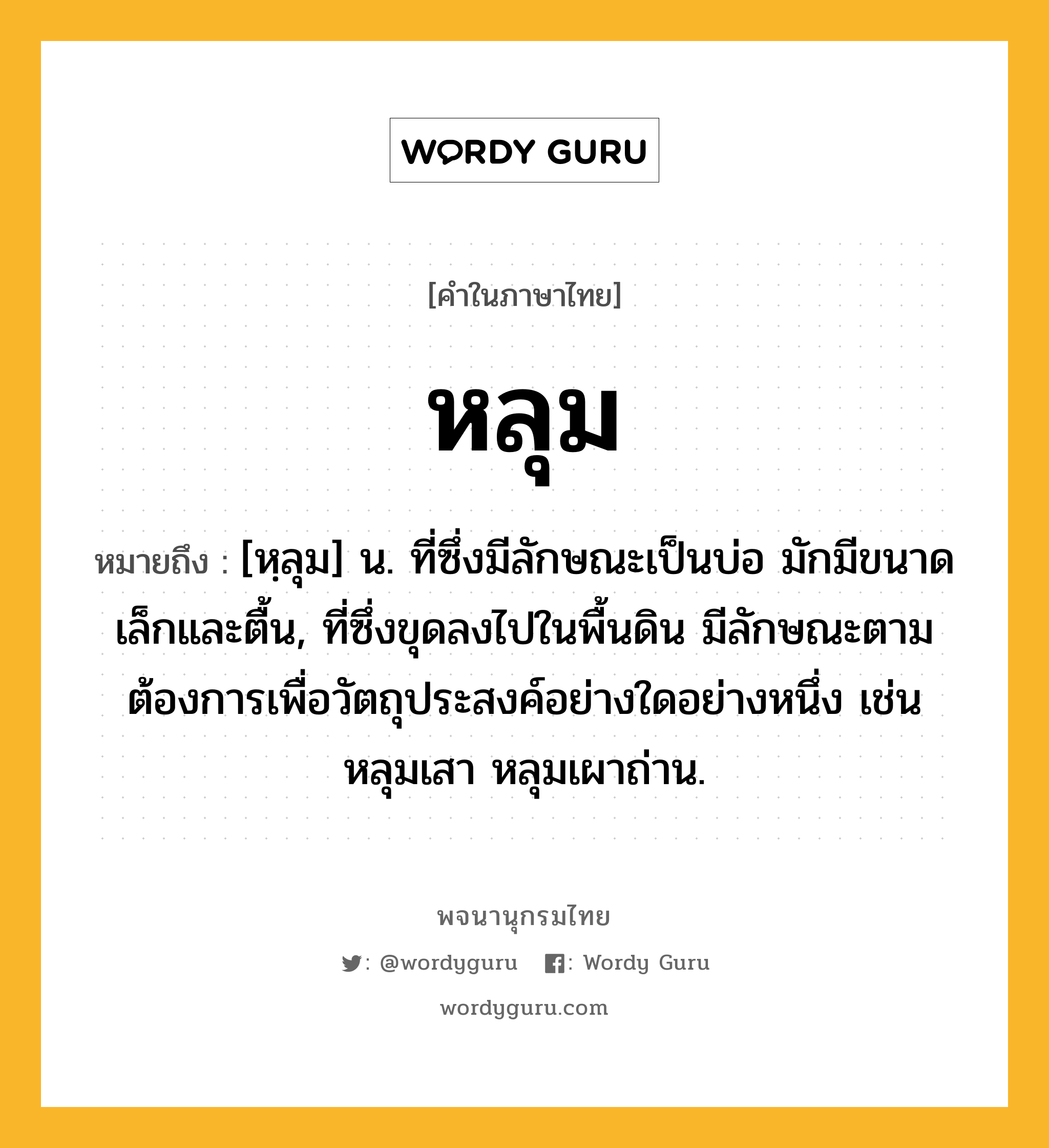 หลุม หมายถึงอะไร?, คำในภาษาไทย หลุม หมายถึง [หฺลุม] น. ที่ซึ่งมีลักษณะเป็นบ่อ มักมีขนาดเล็กและตื้น, ที่ซึ่งขุดลงไปในพื้นดิน มีลักษณะตามต้องการเพื่อวัตถุประสงค์อย่างใดอย่างหนึ่ง เช่น หลุมเสา หลุมเผาถ่าน.