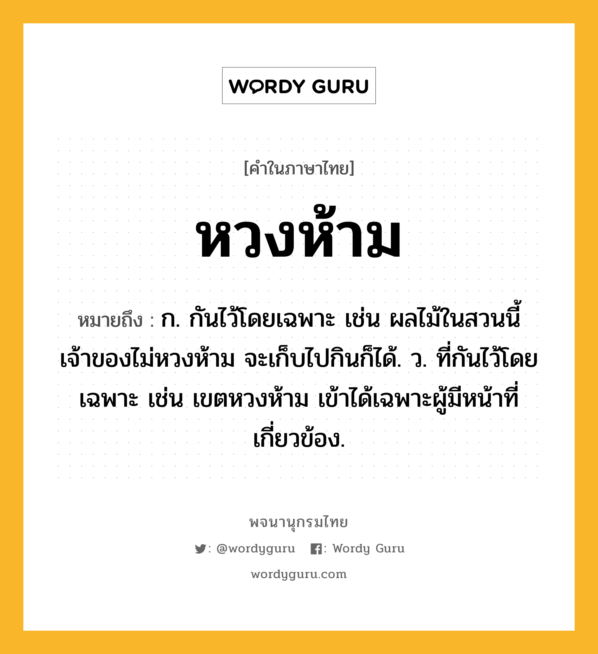 หวงห้าม ความหมาย หมายถึงอะไร?, คำในภาษาไทย หวงห้าม หมายถึง ก. กันไว้โดยเฉพาะ เช่น ผลไม้ในสวนนี้เจ้าของไม่หวงห้าม จะเก็บไปกินก็ได้. ว. ที่กันไว้โดยเฉพาะ เช่น เขตหวงห้าม เข้าได้เฉพาะผู้มีหน้าที่เกี่ยวข้อง.