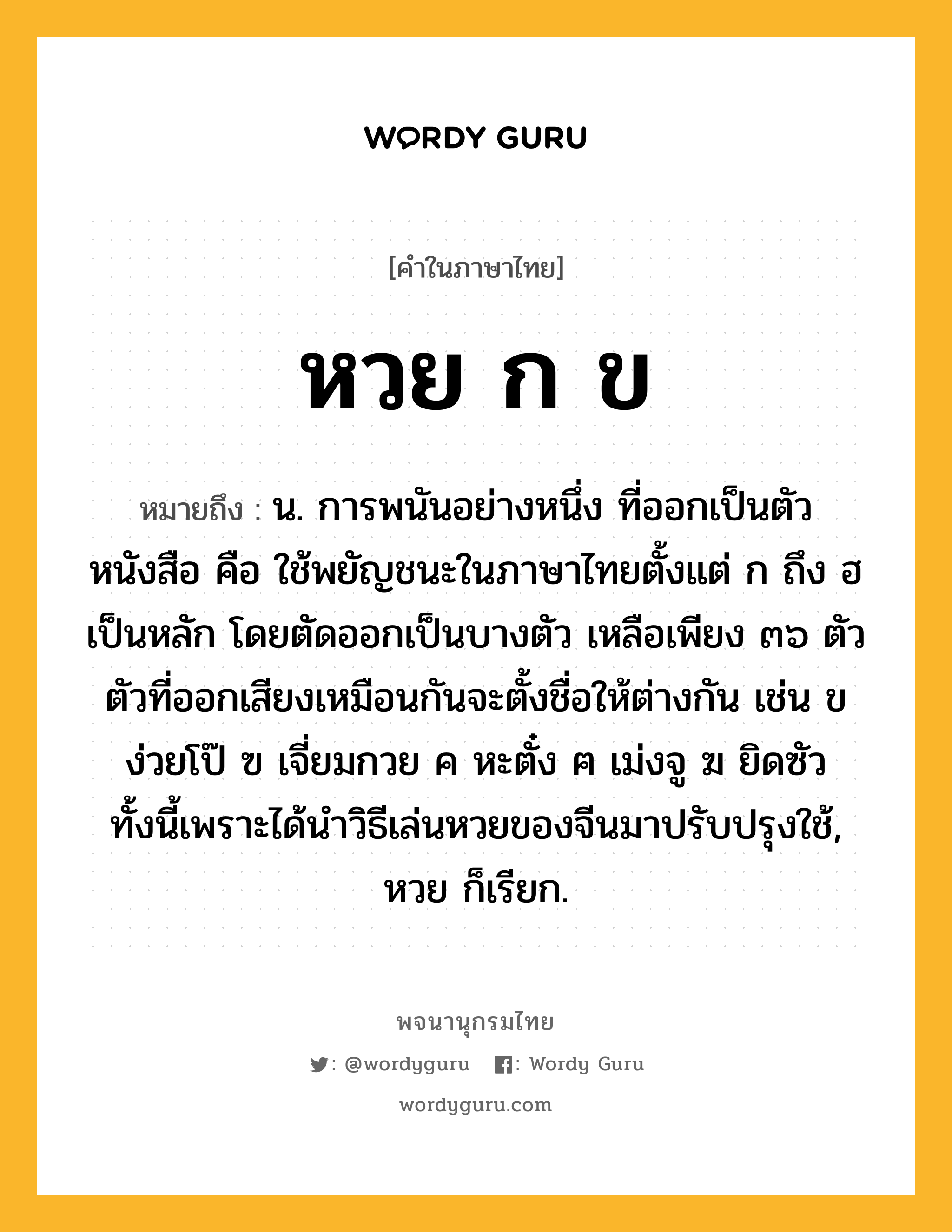 หวย ก ข หมายถึงอะไร?, คำในภาษาไทย หวย ก ข หมายถึง น. การพนันอย่างหนึ่ง ที่ออกเป็นตัวหนังสือ คือ ใช้พยัญชนะในภาษาไทยตั้งแต่ ก ถึง ฮ เป็นหลัก โดยตัดออกเป็นบางตัว เหลือเพียง ๓๖ ตัว ตัวที่ออกเสียงเหมือนกันจะตั้งชื่อให้ต่างกัน เช่น ข ง่วยโป๊ ฃ เจี่ยมกวย ค หะตั๋ง ฅ เม่งจู ฆ ยิดซัว ทั้งนี้เพราะได้นำวิธีเล่นหวยของจีนมาปรับปรุงใช้, หวย ก็เรียก.