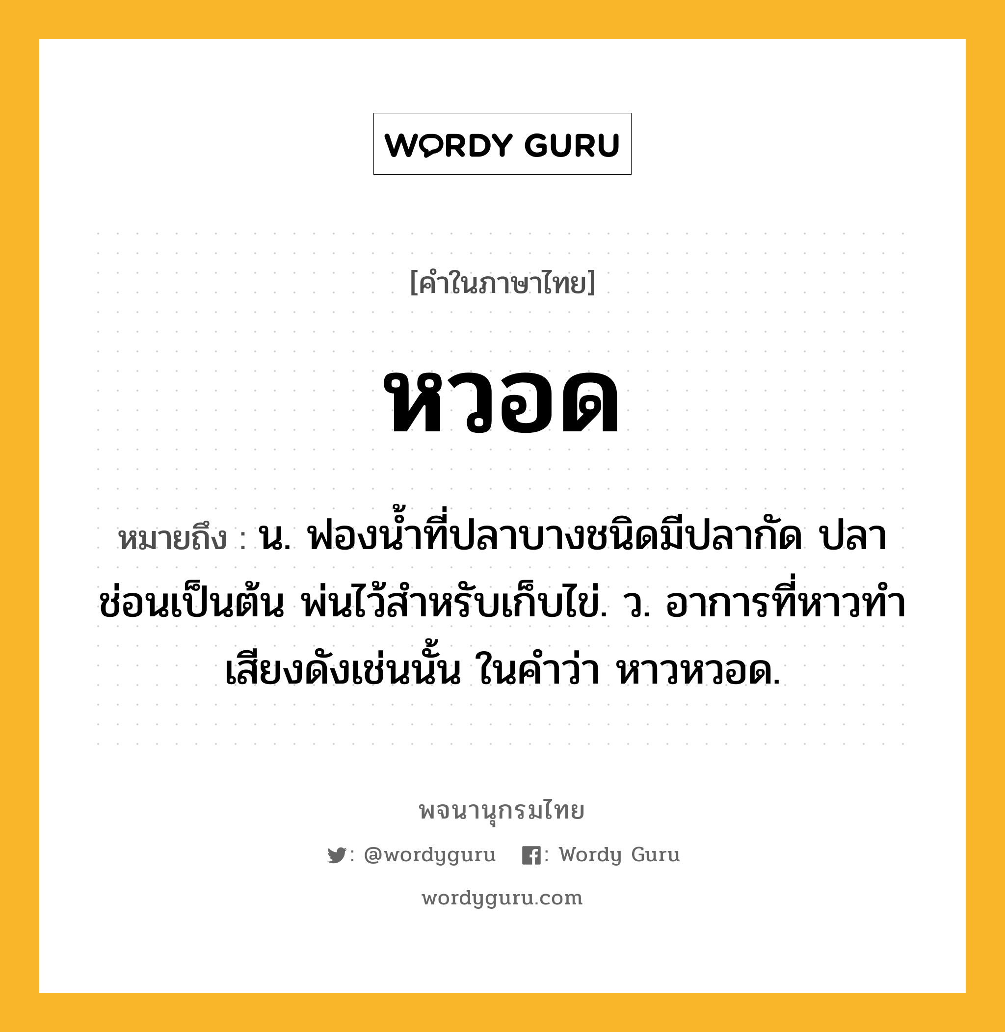 หวอด ความหมาย หมายถึงอะไร?, คำในภาษาไทย หวอด หมายถึง น. ฟองนํ้าที่ปลาบางชนิดมีปลากัด ปลาช่อนเป็นต้น พ่นไว้สําหรับเก็บไข่. ว. อาการที่หาวทำเสียงดังเช่นนั้น ในคำว่า หาวหวอด.