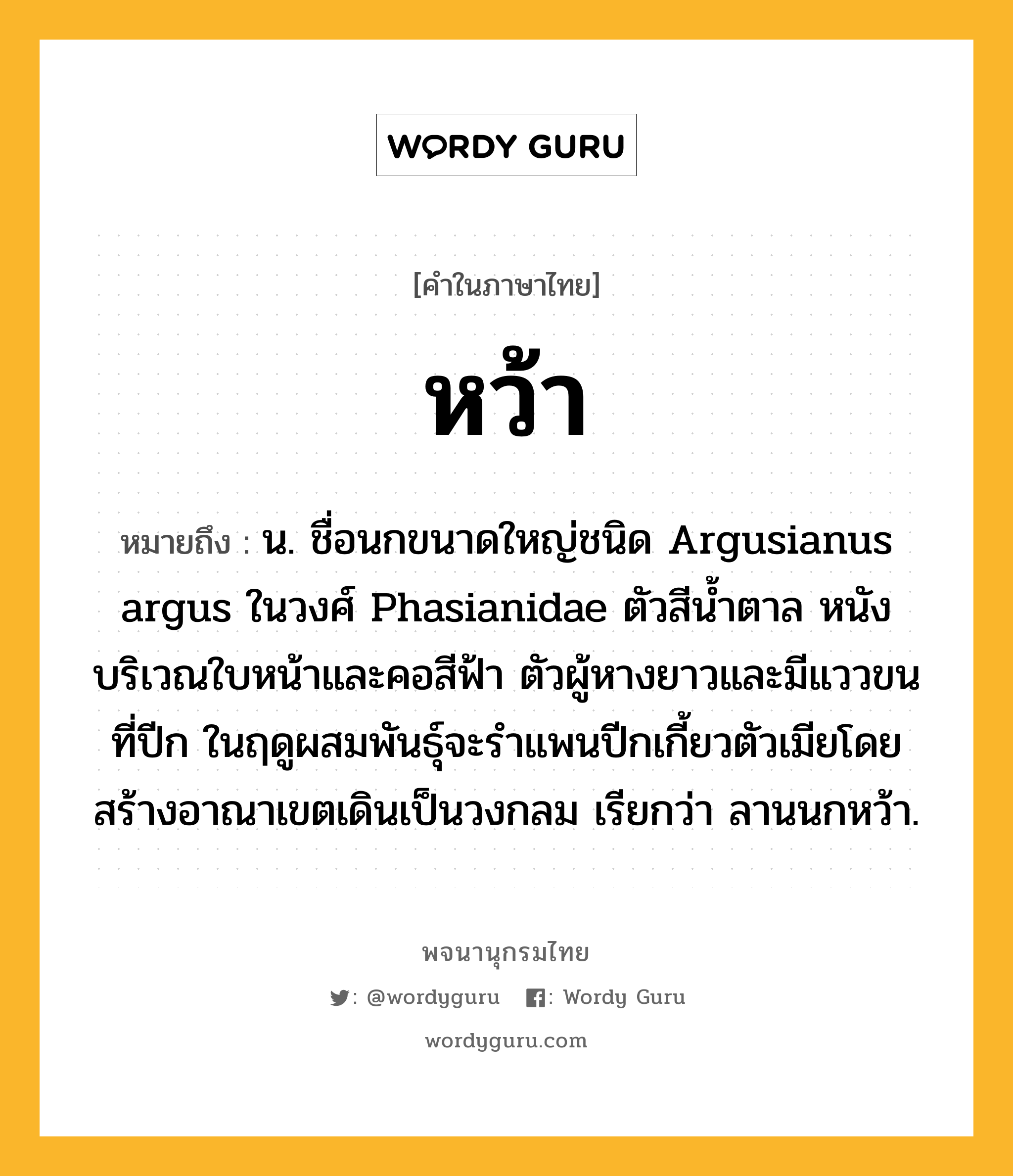 หว้า หมายถึงอะไร?, คำในภาษาไทย หว้า หมายถึง น. ชื่อนกขนาดใหญ่ชนิด Argusianus argus ในวงศ์ Phasianidae ตัวสีน้ำตาล หนังบริเวณใบหน้าและคอสีฟ้า ตัวผู้หางยาวและมีแววขนที่ปีก ในฤดูผสมพันธุ์จะรำแพนปีกเกี้ยวตัวเมียโดยสร้างอาณาเขตเดินเป็นวงกลม เรียกว่า ลานนกหว้า.