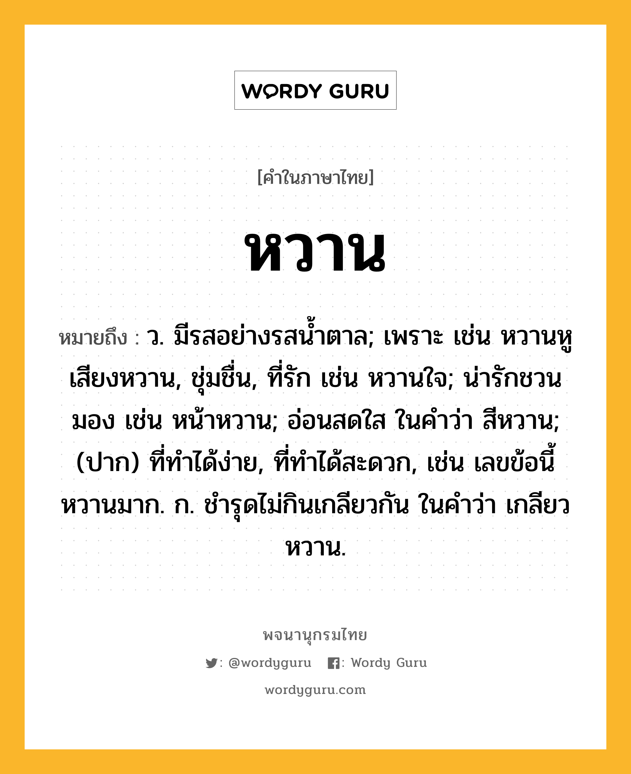 หวาน หมายถึงอะไร?, คำในภาษาไทย หวาน หมายถึง ว. มีรสอย่างรสนํ้าตาล; เพราะ เช่น หวานหู เสียงหวาน, ชุ่มชื่น, ที่รัก เช่น หวานใจ; น่ารักชวนมอง เช่น หน้าหวาน; อ่อนสดใส ในคำว่า สีหวาน; (ปาก) ที่ทำได้ง่าย, ที่ทำได้สะดวก, เช่น เลขข้อนี้หวานมาก. ก. ชำรุดไม่กินเกลียวกัน ในคำว่า เกลียวหวาน.