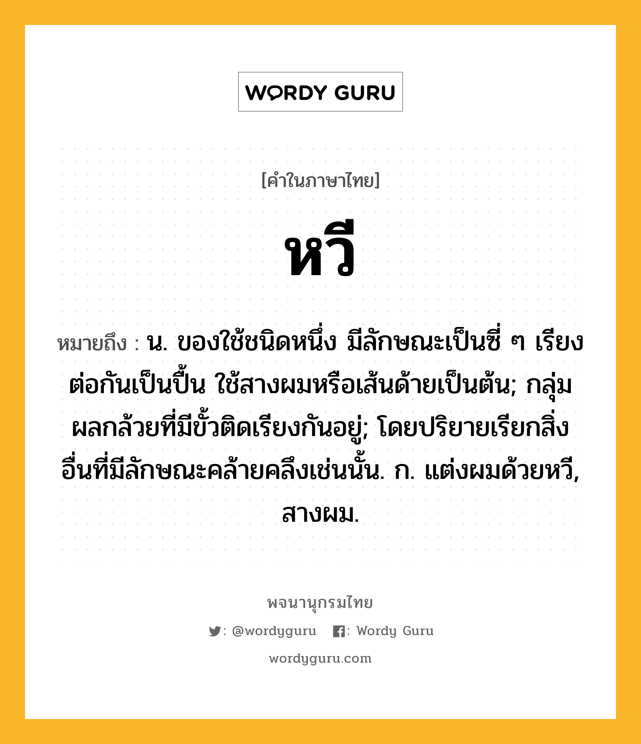 หวี ความหมาย หมายถึงอะไร?, คำในภาษาไทย หวี หมายถึง น. ของใช้ชนิดหนึ่ง มีลักษณะเป็นซี่ ๆ เรียงต่อกันเป็นปื้น ใช้สางผมหรือเส้นด้ายเป็นต้น; กลุ่มผลกล้วยที่มีขั้วติดเรียงกันอยู่; โดยปริยายเรียกสิ่งอื่นที่มีลักษณะคล้ายคลึงเช่นนั้น. ก. แต่งผมด้วยหวี, สางผม.