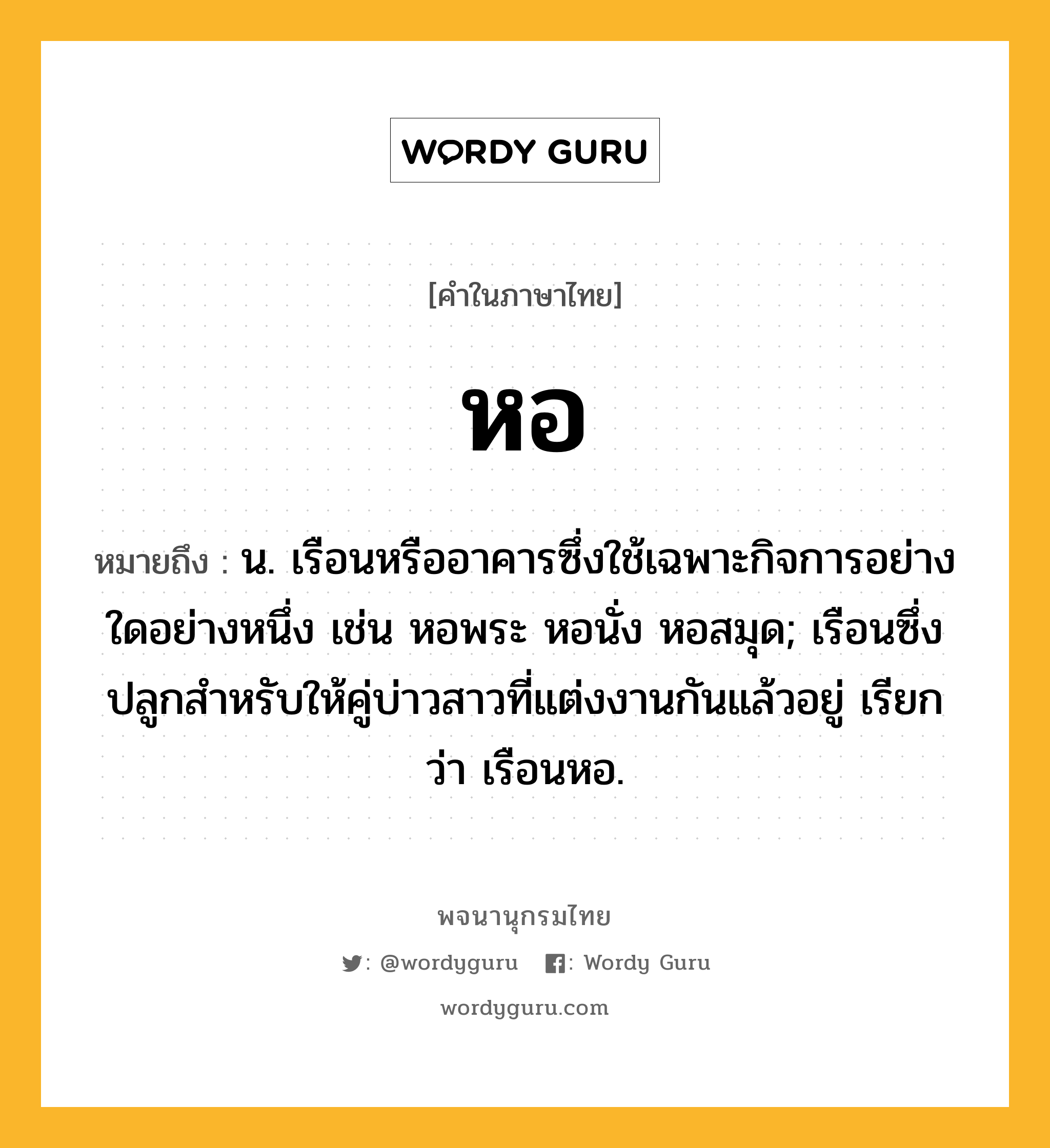 หอ หมายถึงอะไร?, คำในภาษาไทย หอ หมายถึง น. เรือนหรืออาคารซึ่งใช้เฉพาะกิจการอย่างใดอย่างหนึ่ง เช่น หอพระ หอนั่ง หอสมุด; เรือนซึ่งปลูกสําหรับให้คู่บ่าวสาวที่แต่งงานกันแล้วอยู่ เรียกว่า เรือนหอ.