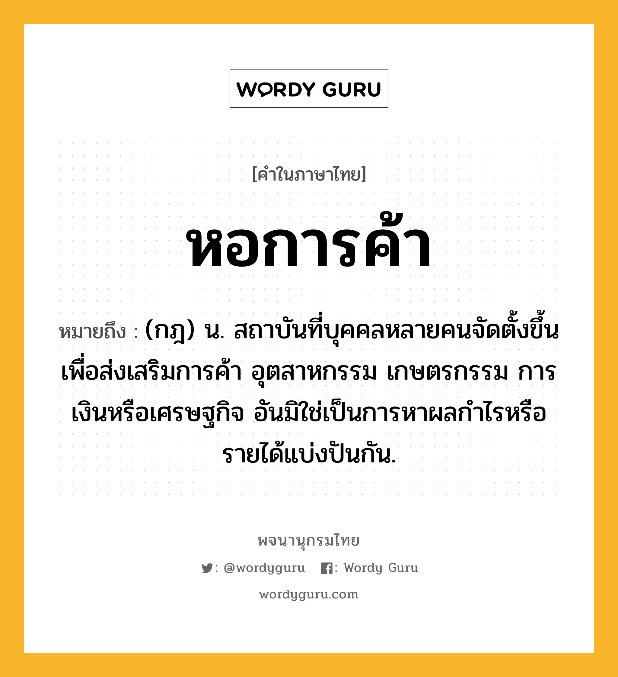 หอการค้า หมายถึงอะไร?, คำในภาษาไทย หอการค้า หมายถึง (กฎ) น. สถาบันที่บุคคลหลายคนจัดตั้งขึ้นเพื่อส่งเสริมการค้า อุตสาหกรรม เกษตรกรรม การเงินหรือเศรษฐกิจ อันมิใช่เป็นการหาผลกําไรหรือรายได้แบ่งปันกัน.