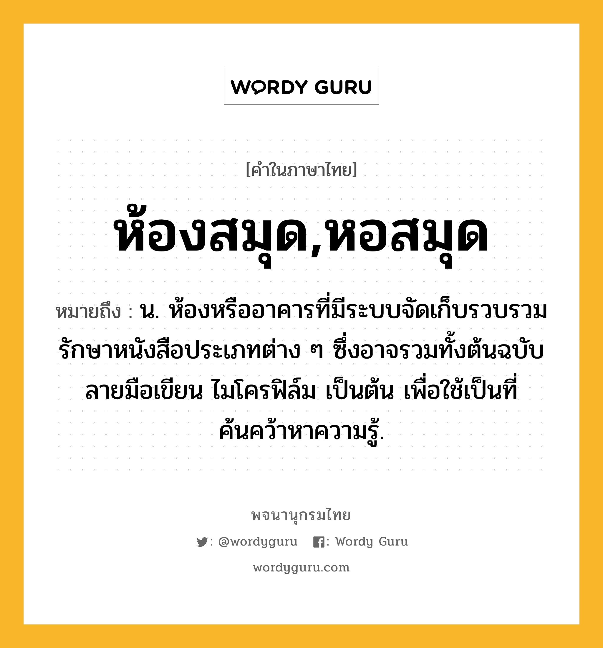 ห้องสมุด,หอสมุด หมายถึงอะไร?, คำในภาษาไทย ห้องสมุด,หอสมุด หมายถึง น. ห้องหรืออาคารที่มีระบบจัดเก็บรวบรวมรักษาหนังสือประเภทต่าง ๆ ซึ่งอาจรวมทั้งต้นฉบับ ลายมือเขียน ไมโครฟิล์ม เป็นต้น เพื่อใช้เป็นที่ค้นคว้าหาความรู้.