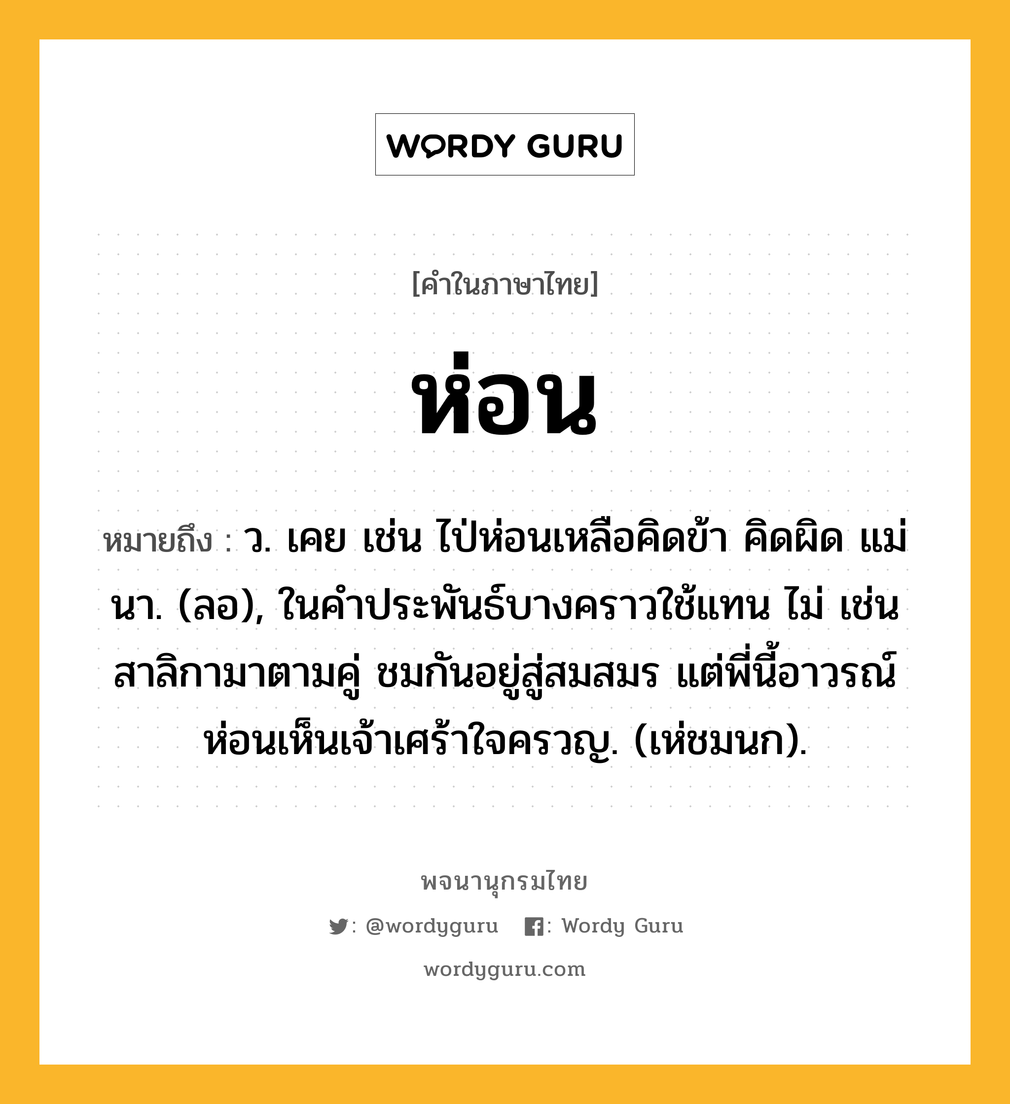 ห่อน หมายถึงอะไร?, คำในภาษาไทย ห่อน หมายถึง ว. เคย เช่น ไป่ห่อนเหลือคิดข้า คิดผิด แม่นา. (ลอ), ในคําประพันธ์บางคราวใช้แทน ไม่ เช่น สาลิกามาตามคู่ ชมกันอยู่สู่สมสมร แต่พี่นี้อาวรณ์ ห่อนเห็นเจ้าเศร้าใจครวญ. (เห่ชมนก).