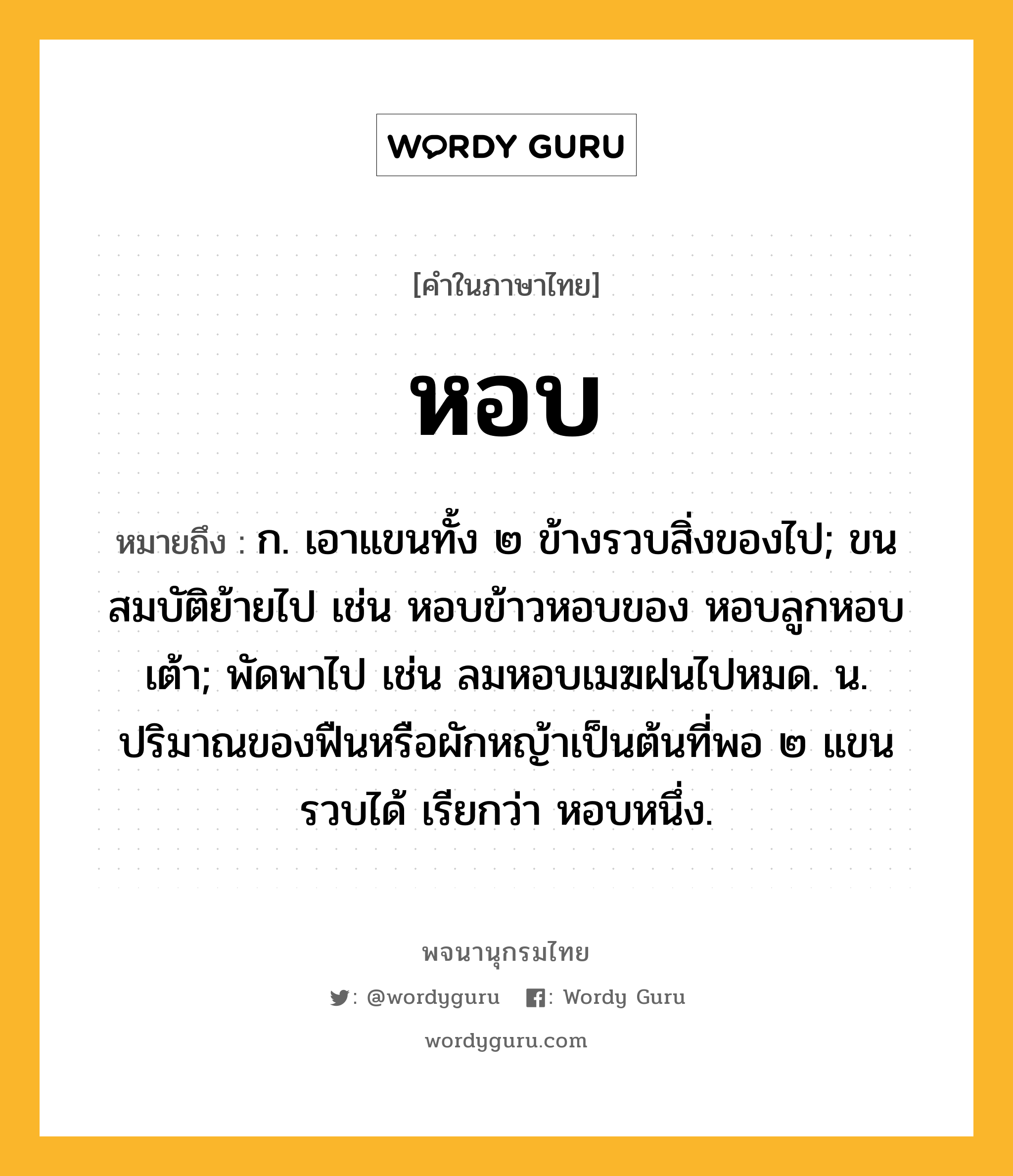 หอบ หมายถึงอะไร?, คำในภาษาไทย หอบ หมายถึง ก. เอาแขนทั้ง ๒ ข้างรวบสิ่งของไป; ขนสมบัติย้ายไป เช่น หอบข้าวหอบของ หอบลูกหอบเต้า; พัดพาไป เช่น ลมหอบเมฆฝนไปหมด. น. ปริมาณของฟืนหรือผักหญ้าเป็นต้นที่พอ ๒ แขนรวบได้ เรียกว่า หอบหนึ่ง.