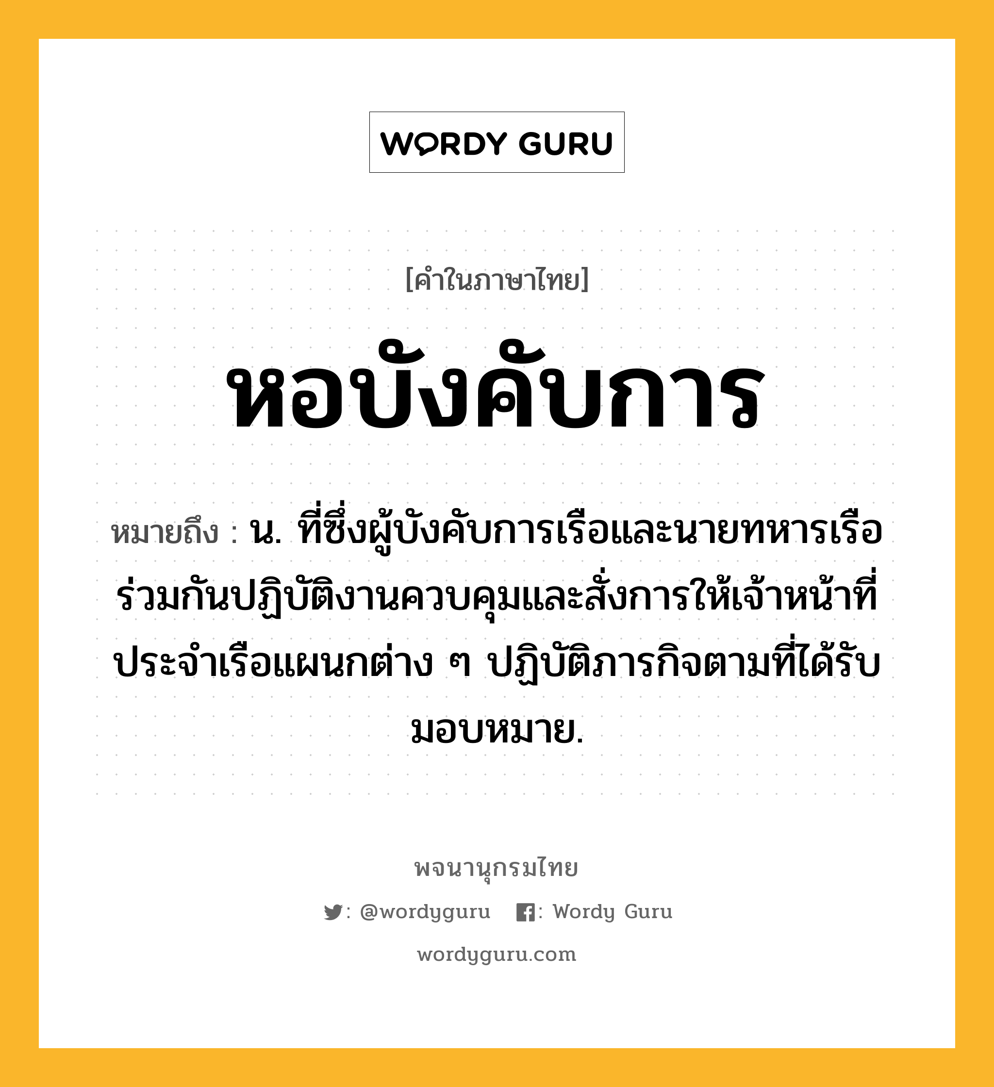 หอบังคับการ หมายถึงอะไร?, คำในภาษาไทย หอบังคับการ หมายถึง น. ที่ซึ่งผู้บังคับการเรือและนายทหารเรือร่วมกันปฏิบัติงานควบคุมและสั่งการให้เจ้าหน้าที่ประจําเรือแผนกต่าง ๆ ปฏิบัติภารกิจตามที่ได้รับมอบหมาย.