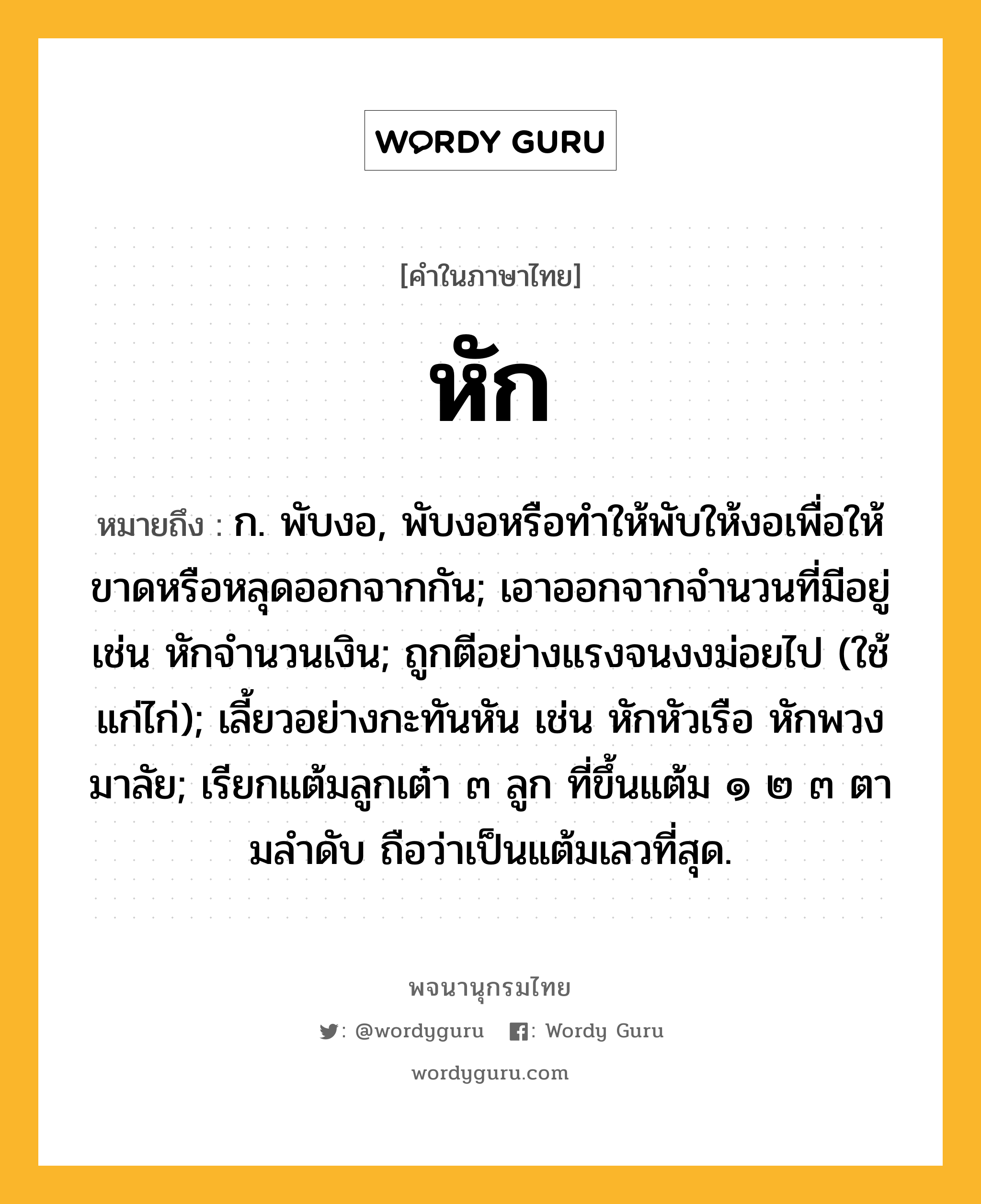 หัก หมายถึงอะไร?, คำในภาษาไทย หัก หมายถึง ก. พับงอ, พับงอหรือทําให้พับให้งอเพื่อให้ขาดหรือหลุดออกจากกัน; เอาออกจากจํานวนที่มีอยู่ เช่น หักจํานวนเงิน; ถูกตีอย่างแรงจนงงม่อยไป (ใช้แก่ไก่); เลี้ยวอย่างกะทันหัน เช่น หักหัวเรือ หักพวงมาลัย; เรียกแต้มลูกเต๋า ๓ ลูก ที่ขึ้นแต้ม ๑ ๒ ๓ ตามลําดับ ถือว่าเป็นแต้มเลวที่สุด.