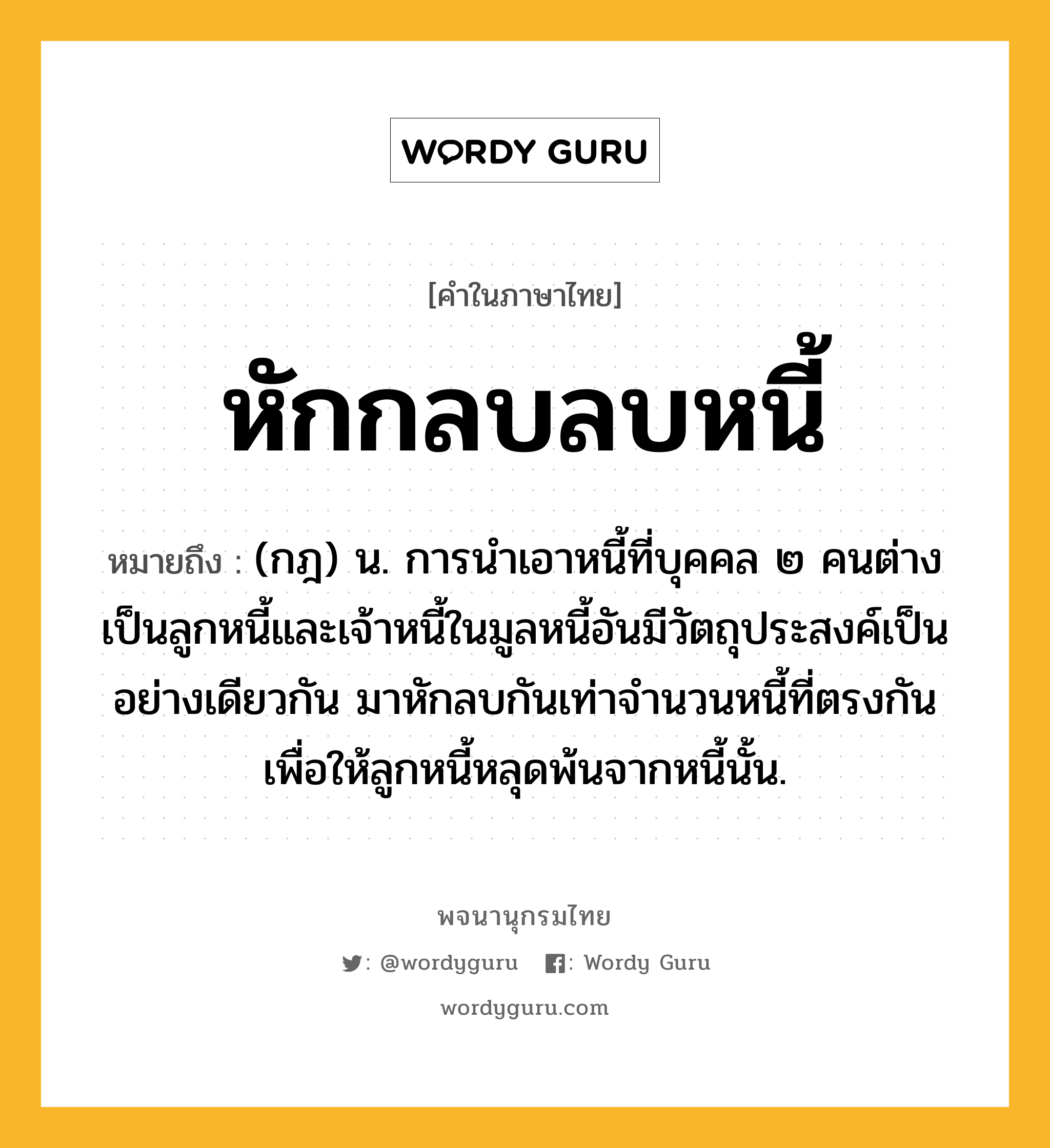 หักกลบลบหนี้ ความหมาย หมายถึงอะไร?, คำในภาษาไทย หักกลบลบหนี้ หมายถึง (กฎ) น. การนําเอาหนี้ที่บุคคล ๒ คนต่างเป็นลูกหนี้และเจ้าหนี้ในมูลหนี้อันมีวัตถุประสงค์เป็นอย่างเดียวกัน มาหักลบกันเท่าจํานวนหนี้ที่ตรงกัน เพื่อให้ลูกหนี้หลุดพ้นจากหนี้นั้น.