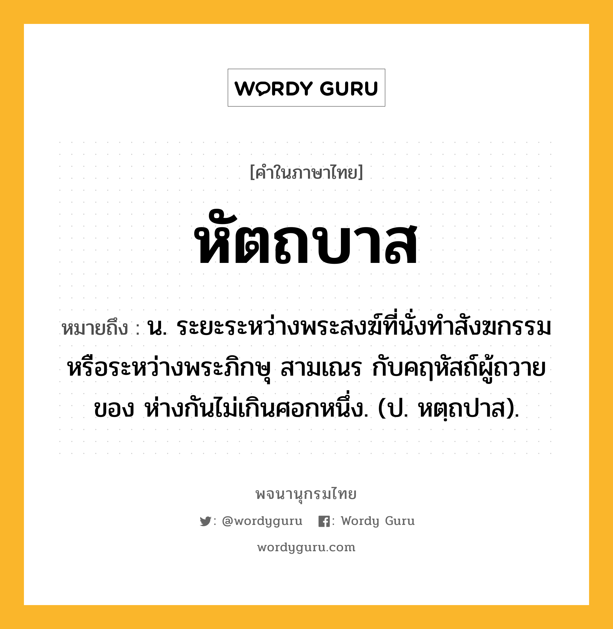 หัตถบาส หมายถึงอะไร?, คำในภาษาไทย หัตถบาส หมายถึง น. ระยะระหว่างพระสงฆ์ที่นั่งทําสังฆกรรมหรือระหว่างพระภิกษุ สามเณร กับคฤหัสถ์ผู้ถวายของ ห่างกันไม่เกินศอกหนึ่ง. (ป. หตฺถปาส).