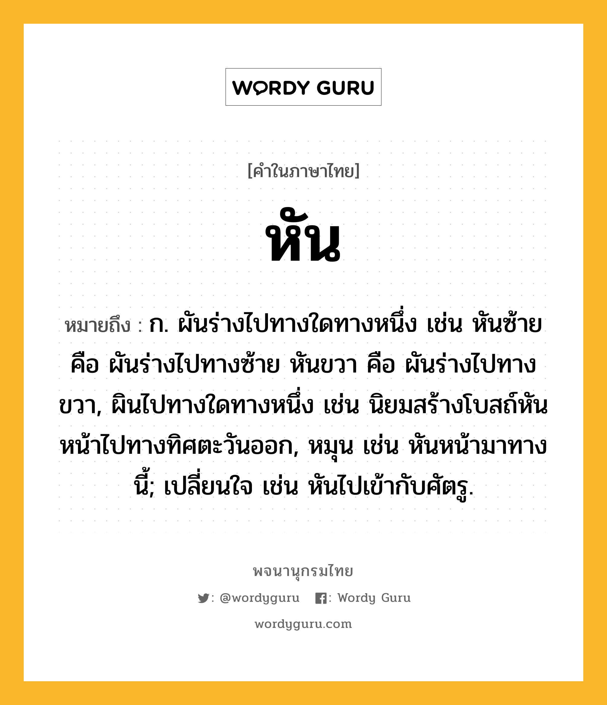 หัน หมายถึงอะไร?, คำในภาษาไทย หัน หมายถึง ก. ผันร่างไปทางใดทางหนึ่ง เช่น หันซ้าย คือ ผันร่างไปทางซ้าย หันขวา คือ ผันร่างไปทางขวา, ผินไปทางใดทางหนึ่ง เช่น นิยมสร้างโบสถ์หันหน้าไปทางทิศตะวันออก, หมุน เช่น หันหน้ามาทางนี้; เปลี่ยนใจ เช่น หันไปเข้ากับศัตรู.