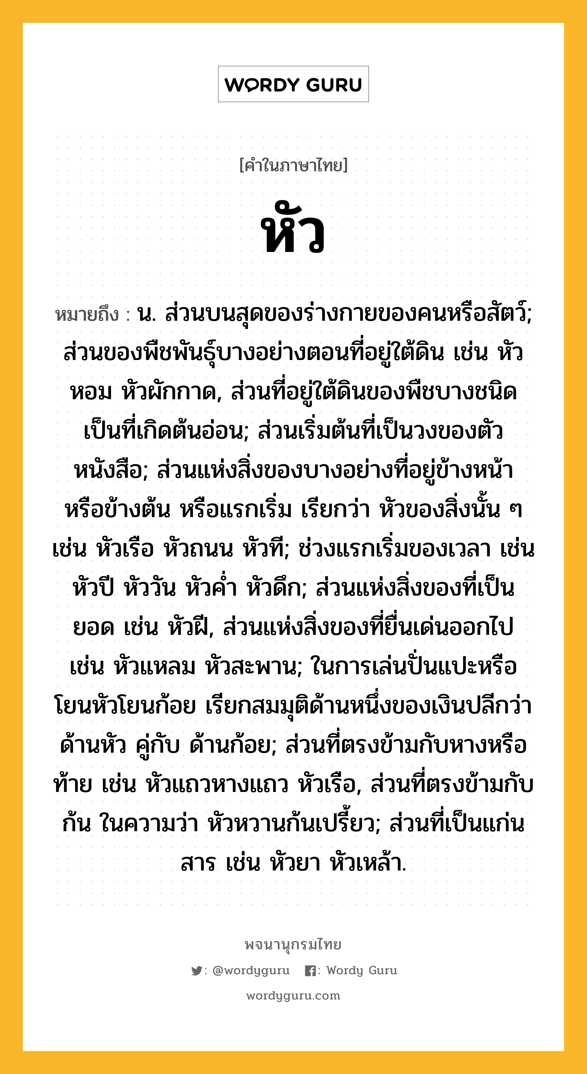 หัว หมายถึงอะไร?, คำในภาษาไทย หัว หมายถึง น. ส่วนบนสุดของร่างกายของคนหรือสัตว์; ส่วนของพืชพันธุ์บางอย่างตอนที่อยู่ใต้ดิน เช่น หัวหอม หัวผักกาด, ส่วนที่อยู่ใต้ดินของพืชบางชนิด เป็นที่เกิดต้นอ่อน; ส่วนเริ่มต้นที่เป็นวงของตัวหนังสือ; ส่วนแห่งสิ่งของบางอย่างที่อยู่ข้างหน้า หรือข้างต้น หรือแรกเริ่ม เรียกว่า หัวของสิ่งนั้น ๆ เช่น หัวเรือ หัวถนน หัวที; ช่วงแรกเริ่มของเวลา เช่น หัวปี หัววัน หัวคํ่า หัวดึก; ส่วนแห่งสิ่งของที่เป็นยอด เช่น หัวฝี, ส่วนแห่งสิ่งของที่ยื่นเด่นออกไป เช่น หัวแหลม หัวสะพาน; ในการเล่นปั่นแปะหรือโยนหัวโยนก้อย เรียกสมมุติด้านหนึ่งของเงินปลีกว่า ด้านหัว คู่กับ ด้านก้อย; ส่วนที่ตรงข้ามกับหางหรือท้าย เช่น หัวแถวหางแถว หัวเรือ, ส่วนที่ตรงข้ามกับ ก้น ในความว่า หัวหวานก้นเปรี้ยว; ส่วนที่เป็นแก่นสาร เช่น หัวยา หัวเหล้า.