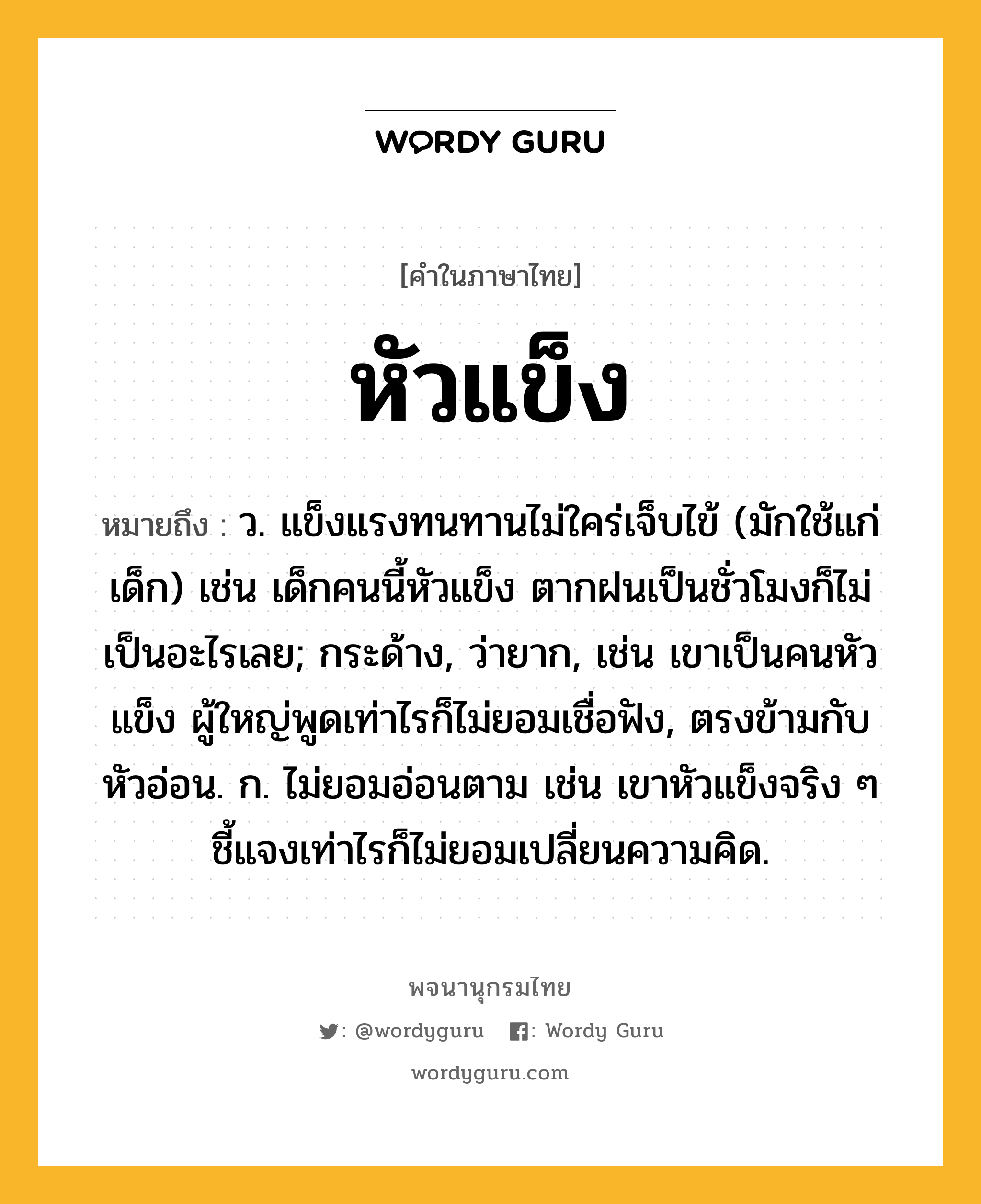 หัวแข็ง หมายถึงอะไร?, คำในภาษาไทย หัวแข็ง หมายถึง ว. แข็งแรงทนทานไม่ใคร่เจ็บไข้ (มักใช้แก่เด็ก) เช่น เด็กคนนี้หัวแข็ง ตากฝนเป็นชั่วโมงก็ไม่เป็นอะไรเลย; กระด้าง, ว่ายาก, เช่น เขาเป็นคนหัวแข็ง ผู้ใหญ่พูดเท่าไรก็ไม่ยอมเชื่อฟัง, ตรงข้ามกับ หัวอ่อน. ก. ไม่ยอมอ่อนตาม เช่น เขาหัวแข็งจริง ๆ ชี้แจงเท่าไรก็ไม่ยอมเปลี่ยนความคิด.