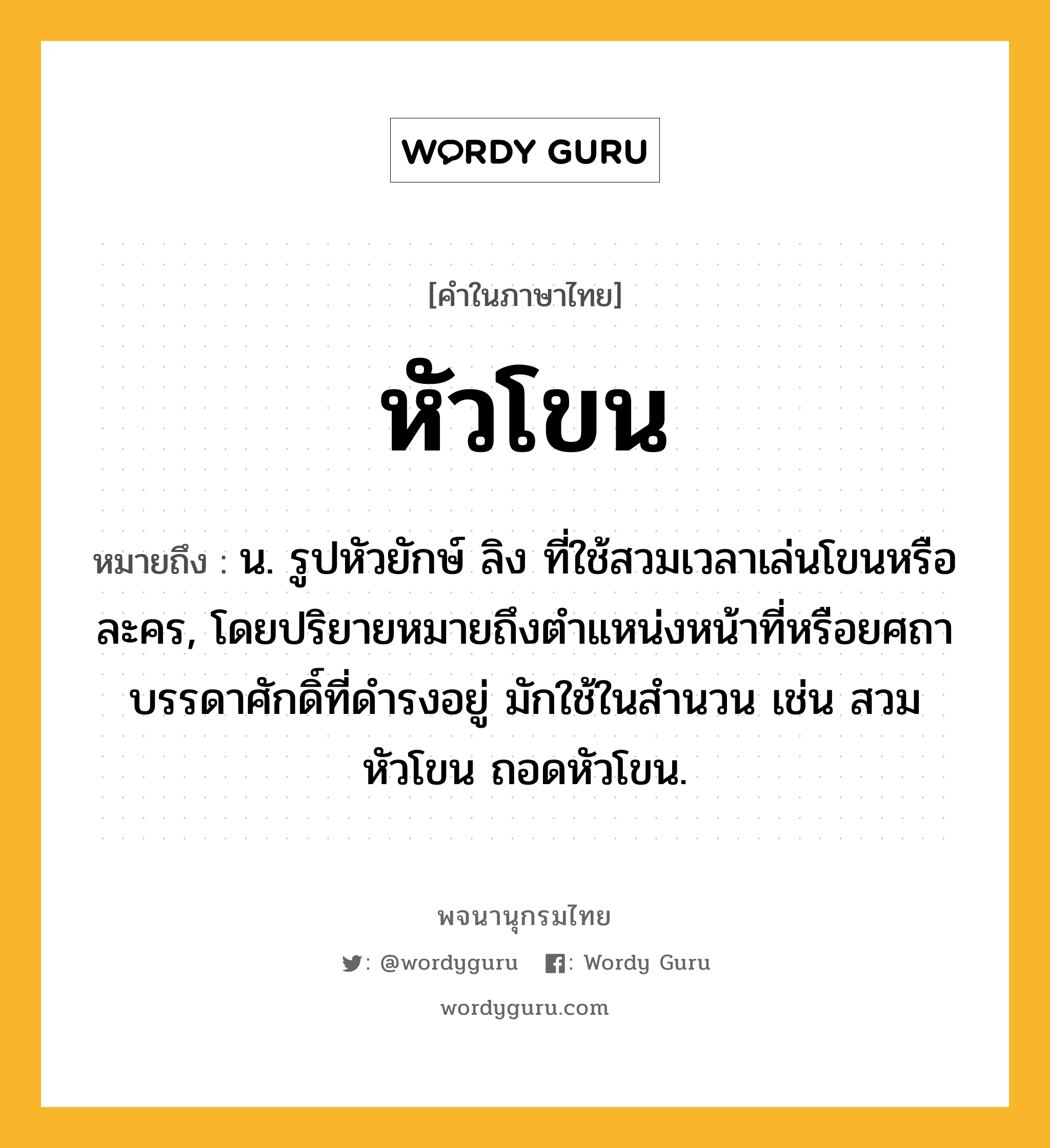 หัวโขน หมายถึงอะไร?, คำในภาษาไทย หัวโขน หมายถึง น. รูปหัวยักษ์ ลิง ที่ใช้สวมเวลาเล่นโขนหรือละคร, โดยปริยายหมายถึงตำแหน่งหน้าที่หรือยศถาบรรดาศักดิ์ที่ดำรงอยู่ มักใช้ในสำนวน เช่น สวมหัวโขน ถอดหัวโขน.