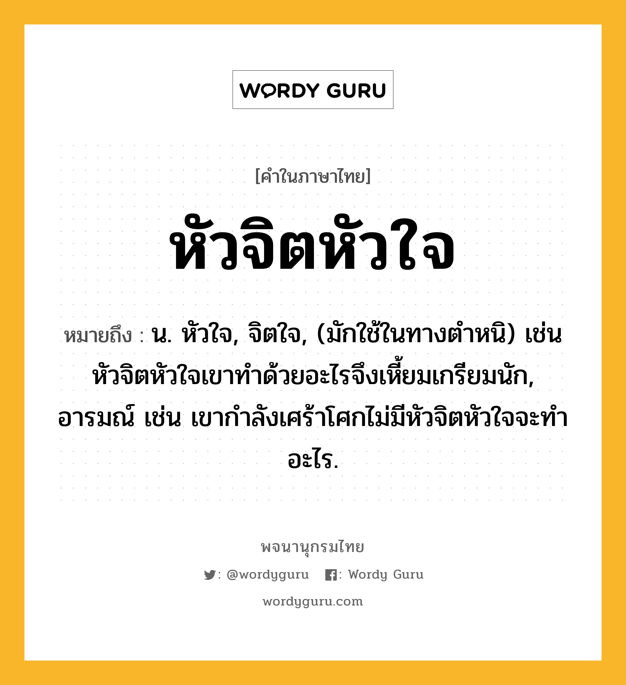 หัวจิตหัวใจ หมายถึงอะไร?, คำในภาษาไทย หัวจิตหัวใจ หมายถึง น. หัวใจ, จิตใจ, (มักใช้ในทางตำหนิ) เช่น หัวจิตหัวใจเขาทำด้วยอะไรจึงเหี้ยมเกรียมนัก, อารมณ์ เช่น เขากำลังเศร้าโศกไม่มีหัวจิตหัวใจจะทำอะไร.