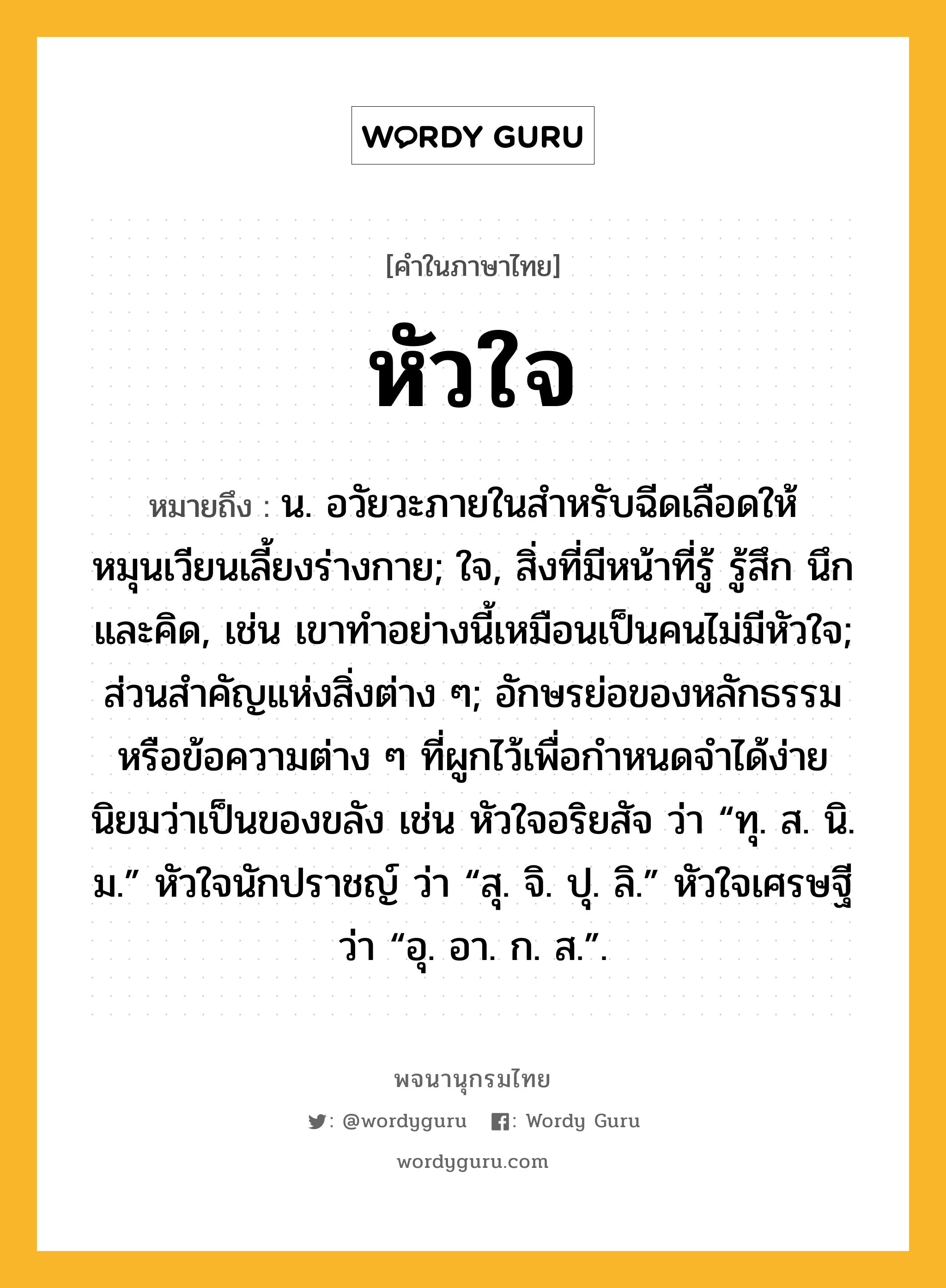 หัวใจ หมายถึงอะไร?, คำในภาษาไทย หัวใจ หมายถึง น. อวัยวะภายในสําหรับฉีดเลือดให้หมุนเวียนเลี้ยงร่างกาย; ใจ, สิ่งที่มีหน้าที่รู้ รู้สึก นึก และคิด, เช่น เขาทำอย่างนี้เหมือนเป็นคนไม่มีหัวใจ; ส่วนสําคัญแห่งสิ่งต่าง ๆ; อักษรย่อของหลักธรรมหรือข้อความต่าง ๆ ที่ผูกไว้เพื่อกําหนดจําได้ง่าย นิยมว่าเป็นของขลัง เช่น หัวใจอริยสัจ ว่า “ทุ. ส. นิ. ม.” หัวใจนักปราชญ์ ว่า “สุ. จิ. ปุ. ลิ.” หัวใจเศรษฐี ว่า “อุ. อา. ก. ส.”.