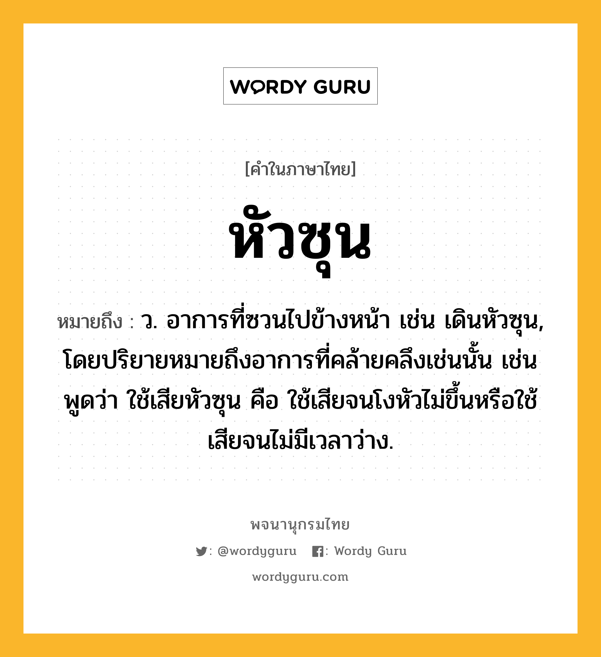 หัวซุน หมายถึงอะไร?, คำในภาษาไทย หัวซุน หมายถึง ว. อาการที่ซวนไปข้างหน้า เช่น เดินหัวซุน, โดยปริยายหมายถึงอาการที่คล้ายคลึงเช่นนั้น เช่นพูดว่า ใช้เสียหัวซุน คือ ใช้เสียจนโงหัวไม่ขึ้นหรือใช้เสียจนไม่มีเวลาว่าง.