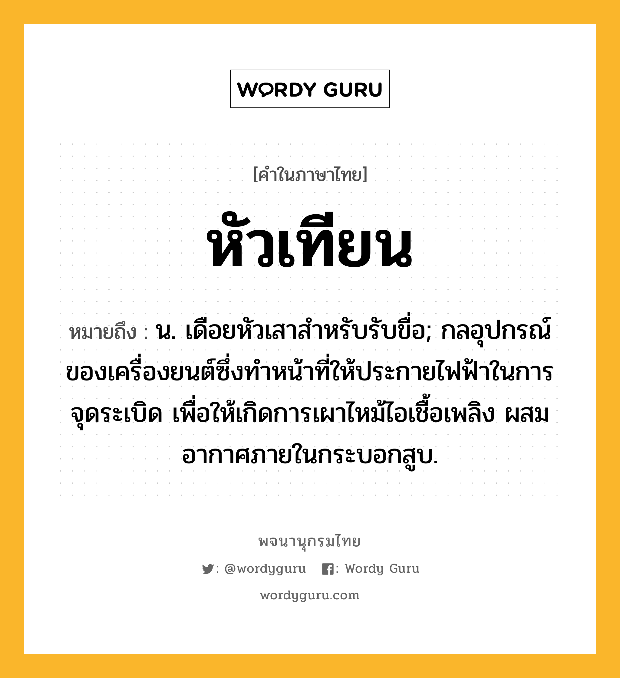 หัวเทียน ความหมาย หมายถึงอะไร?, คำในภาษาไทย หัวเทียน หมายถึง น. เดือยหัวเสาสําหรับรับขื่อ; กลอุปกรณ์ของเครื่องยนต์ซึ่งทําหน้าที่ให้ประกายไฟฟ้าในการจุดระเบิด เพื่อให้เกิดการเผาไหม้ไอเชื้อเพลิง ผสมอากาศภายในกระบอกสูบ.