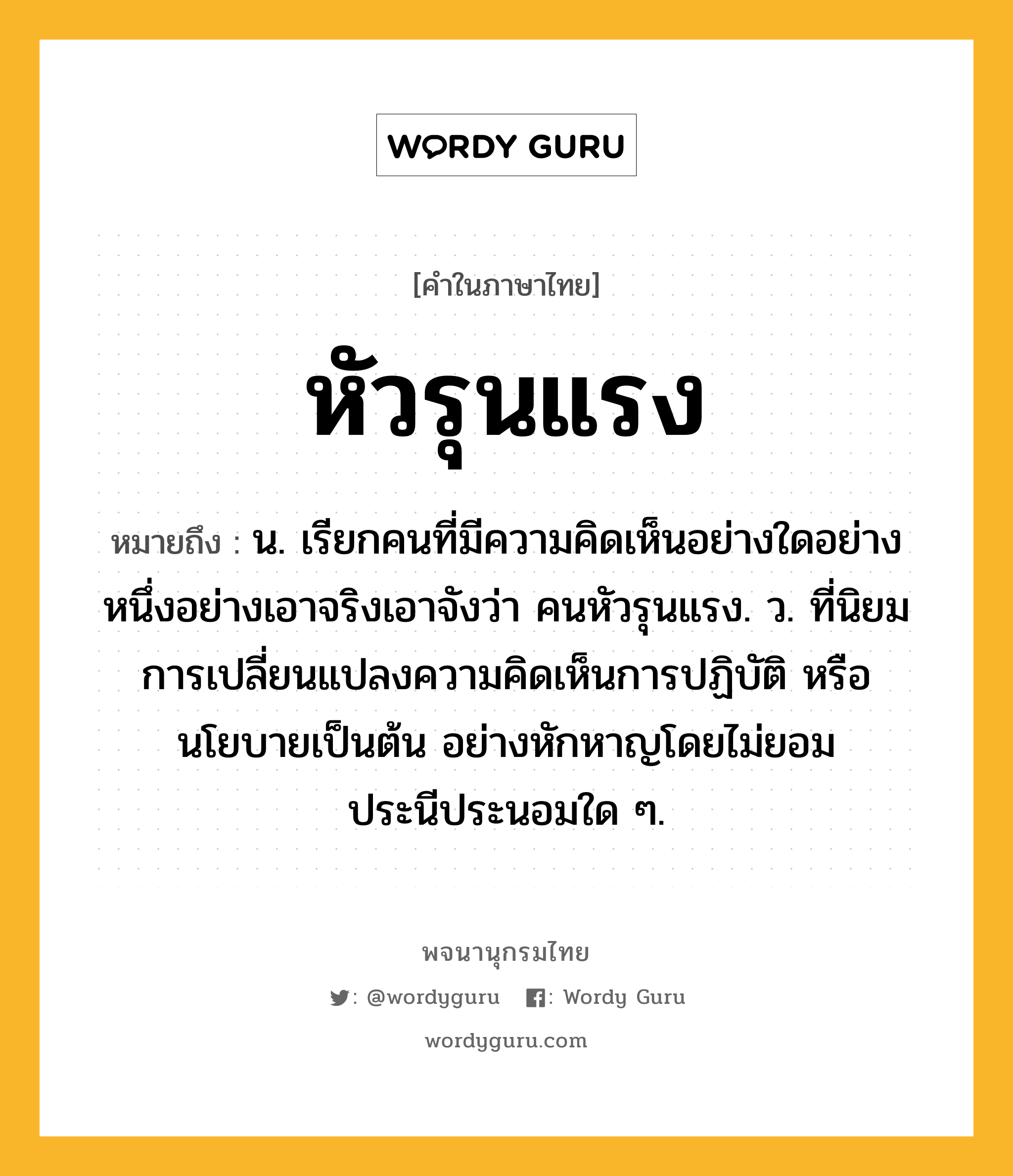 หัวรุนแรง หมายถึงอะไร?, คำในภาษาไทย หัวรุนแรง หมายถึง น. เรียกคนที่มีความคิดเห็นอย่างใดอย่างหนึ่งอย่างเอาจริงเอาจังว่า คนหัวรุนแรง. ว. ที่นิยมการเปลี่ยนแปลงความคิดเห็นการปฏิบัติ หรือนโยบายเป็นต้น อย่างหักหาญโดยไม่ยอมประนีประนอมใด ๆ.