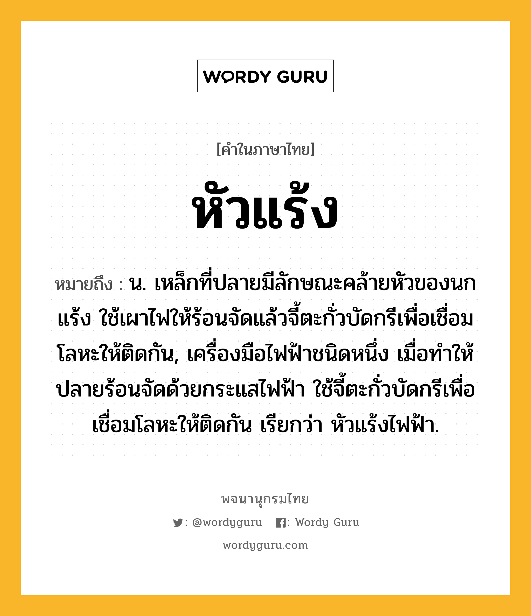 หัวแร้ง ความหมาย หมายถึงอะไร?, คำในภาษาไทย หัวแร้ง หมายถึง น. เหล็กที่ปลายมีลักษณะคล้ายหัวของนกแร้ง ใช้เผาไฟให้ร้อนจัดแล้วจี้ตะกั่วบัดกรีเพื่อเชื่อมโลหะให้ติดกัน, เครื่องมือไฟฟ้าชนิดหนึ่ง เมื่อทำให้ปลายร้อนจัดด้วยกระแสไฟฟ้า ใช้จี้ตะกั่วบัดกรีเพื่อเชื่อมโลหะให้ติดกัน เรียกว่า หัวแร้งไฟฟ้า.