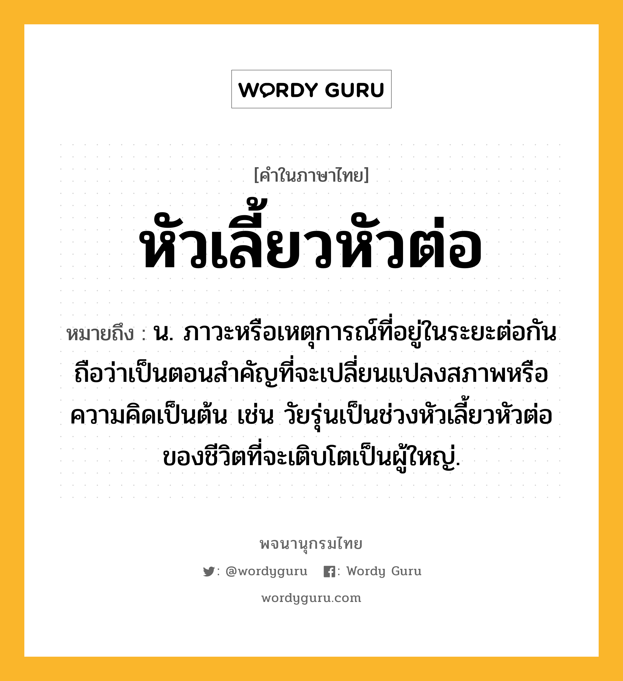 หัวเลี้ยวหัวต่อ หมายถึงอะไร?, คำในภาษาไทย หัวเลี้ยวหัวต่อ หมายถึง น. ภาวะหรือเหตุการณ์ที่อยู่ในระยะต่อกันถือว่าเป็นตอนสําคัญที่จะเปลี่ยนแปลงสภาพหรือความคิดเป็นต้น เช่น วัยรุ่นเป็นช่วงหัวเลี้ยวหัวต่อของชีวิตที่จะเติบโตเป็นผู้ใหญ่.