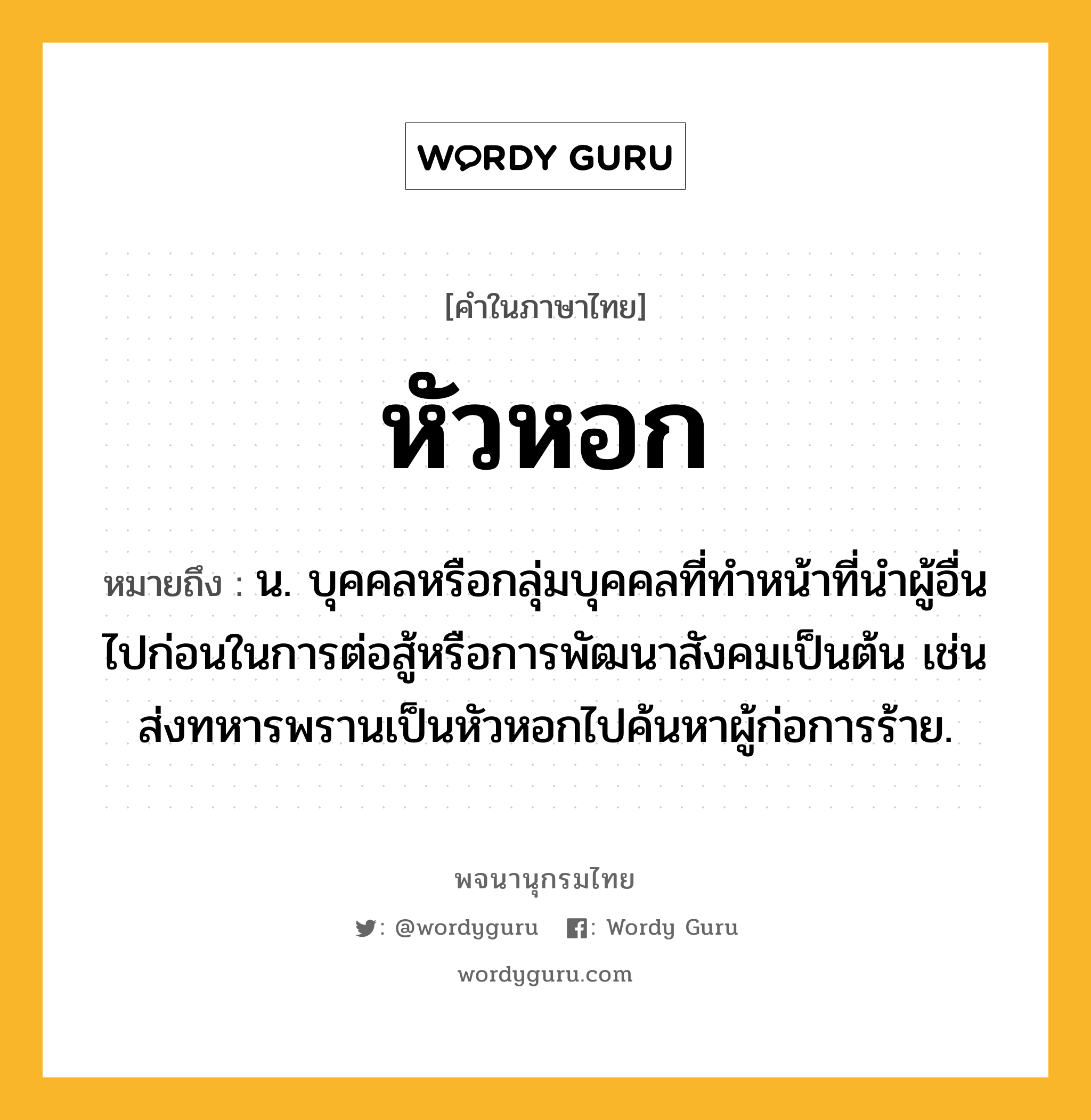 หัวหอก ความหมาย หมายถึงอะไร?, คำในภาษาไทย หัวหอก หมายถึง น. บุคคลหรือกลุ่มบุคคลที่ทำหน้าที่นำผู้อื่นไปก่อนในการต่อสู้หรือการพัฒนาสังคมเป็นต้น เช่น ส่งทหารพรานเป็นหัวหอกไปค้นหาผู้ก่อการร้าย.