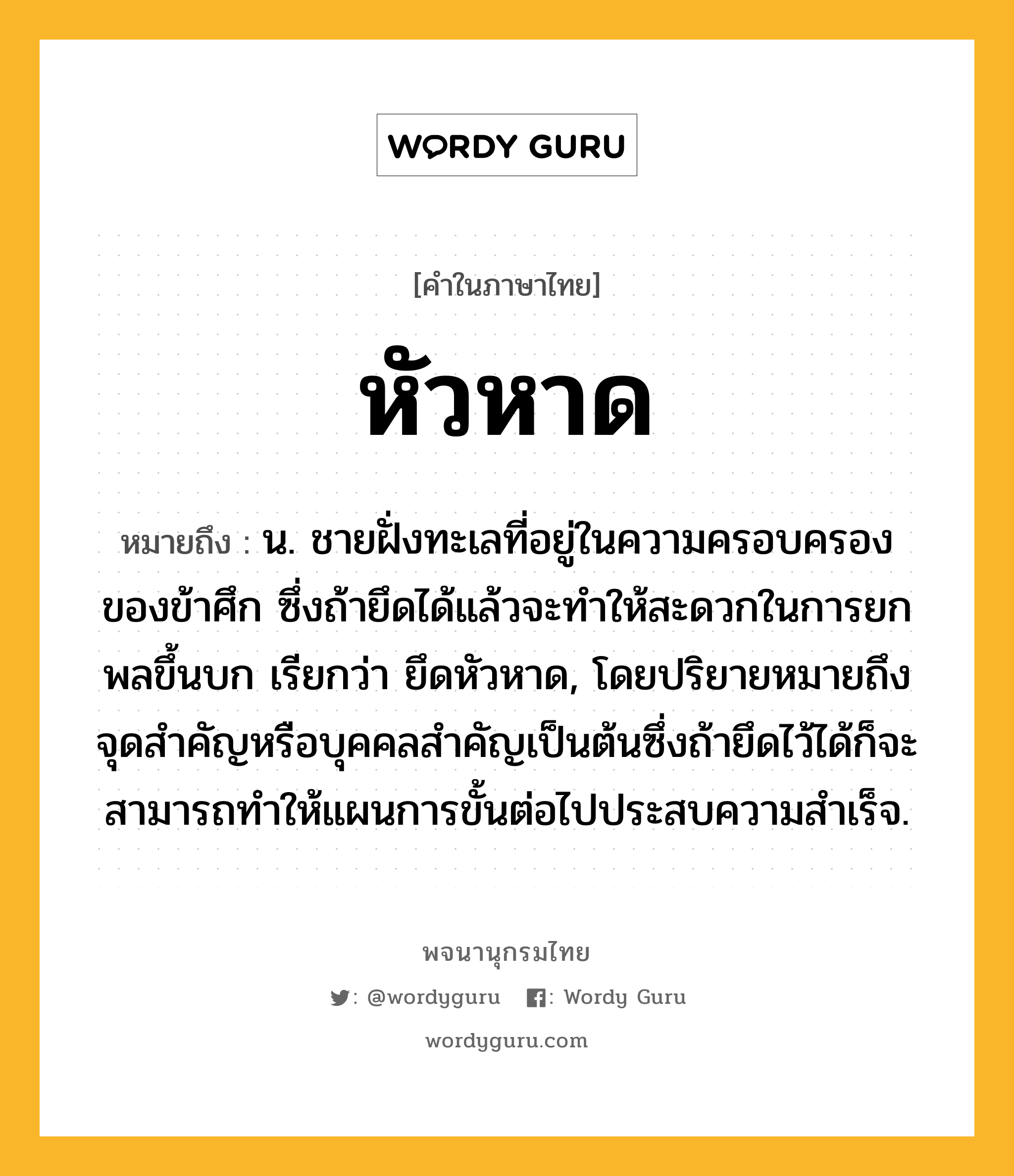 หัวหาด หมายถึงอะไร?, คำในภาษาไทย หัวหาด หมายถึง น. ชายฝั่งทะเลที่อยู่ในความครอบครองของข้าศึก ซึ่งถ้ายึดได้แล้วจะทําให้สะดวกในการยกพลขึ้นบก เรียกว่า ยึดหัวหาด, โดยปริยายหมายถึง จุดสำคัญหรือบุคคลสำคัญเป็นต้นซึ่งถ้ายึดไว้ได้ก็จะสามารถทำให้แผนการขั้นต่อไปประสบความสำเร็จ.