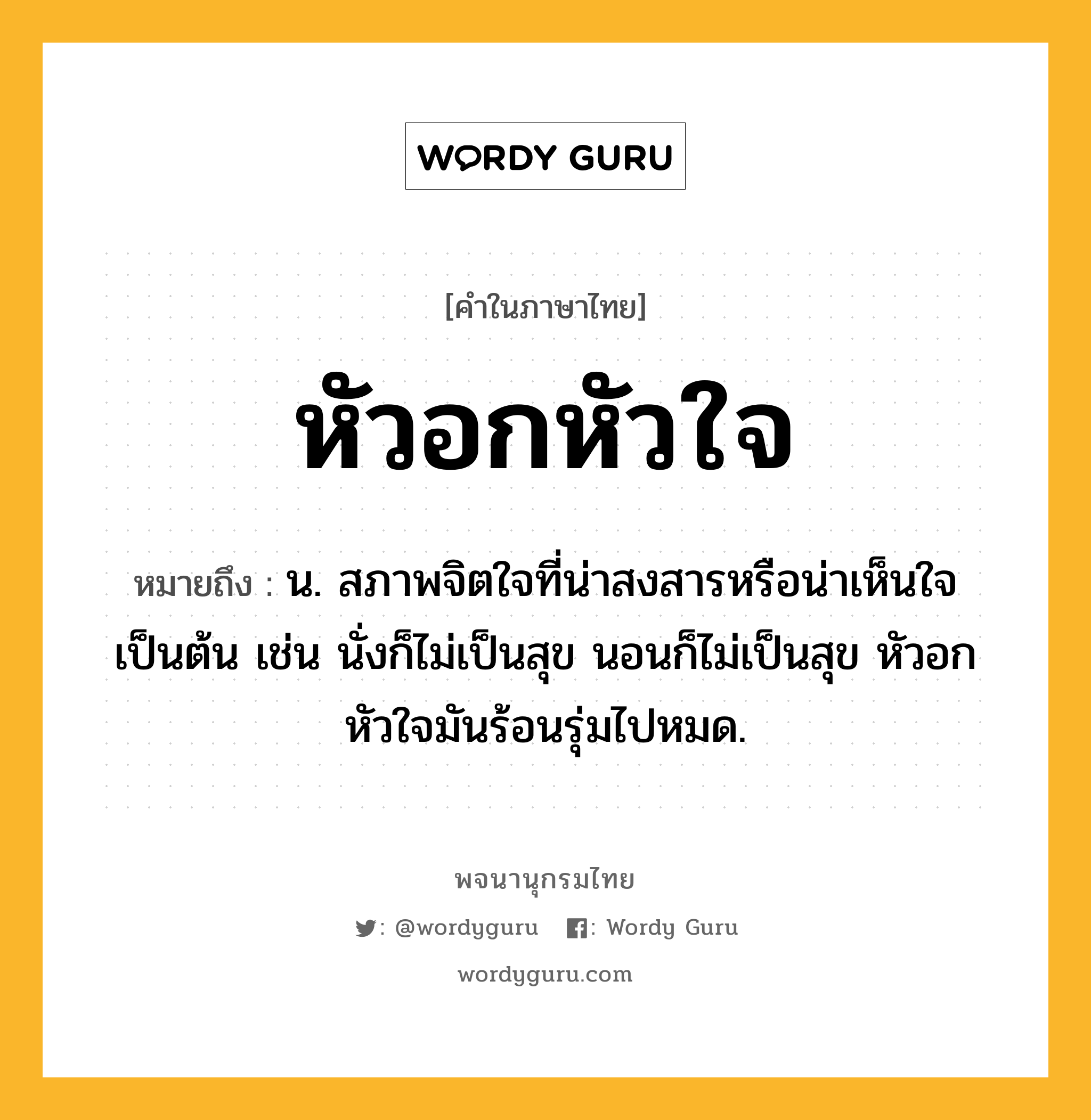 หัวอกหัวใจ หมายถึงอะไร?, คำในภาษาไทย หัวอกหัวใจ หมายถึง น. สภาพจิตใจที่น่าสงสารหรือน่าเห็นใจเป็นต้น เช่น นั่งก็ไม่เป็นสุข นอนก็ไม่เป็นสุข หัวอกหัวใจมันร้อนรุ่มไปหมด.