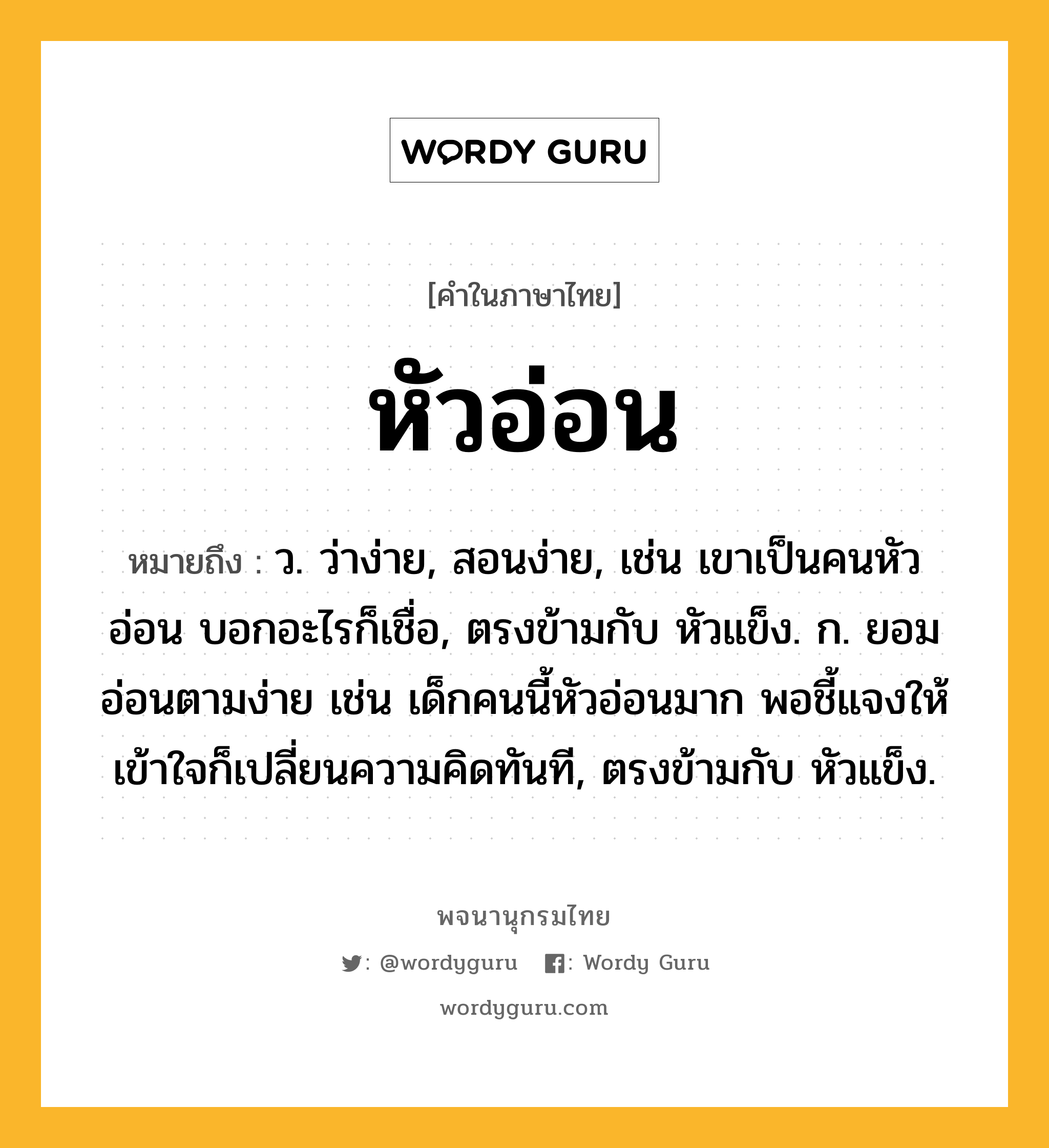 หัวอ่อน ความหมาย หมายถึงอะไร?, คำในภาษาไทย หัวอ่อน หมายถึง ว. ว่าง่าย, สอนง่าย, เช่น เขาเป็นคนหัวอ่อน บอกอะไรก็เชื่อ, ตรงข้ามกับ หัวแข็ง. ก. ยอมอ่อนตามง่าย เช่น เด็กคนนี้หัวอ่อนมาก พอชี้แจงให้เข้าใจก็เปลี่ยนความคิดทันที, ตรงข้ามกับ หัวแข็ง.