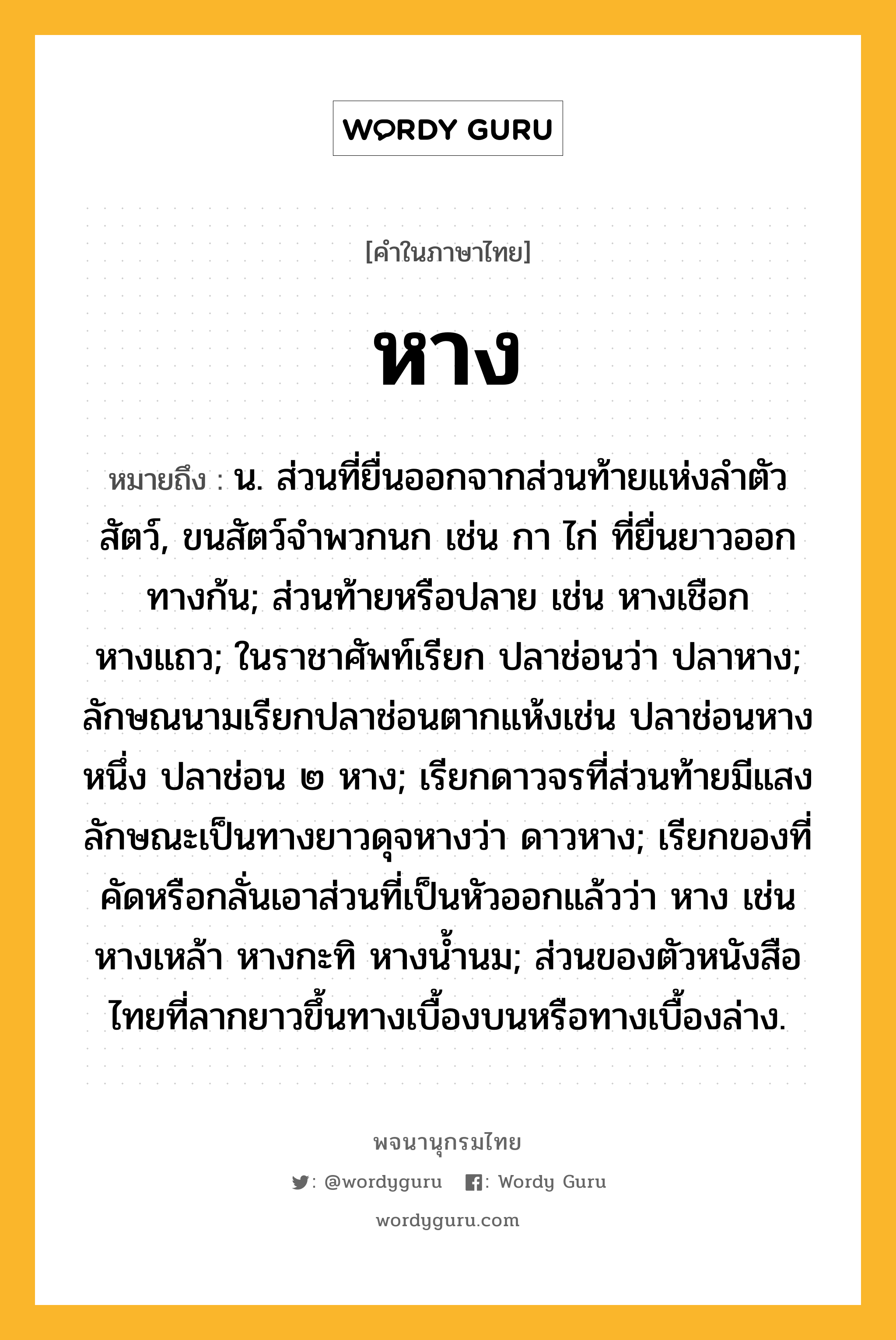 หาง หมายถึงอะไร?, คำในภาษาไทย หาง หมายถึง น. ส่วนที่ยื่นออกจากส่วนท้ายแห่งลําตัวสัตว์, ขนสัตว์จําพวกนก เช่น กา ไก่ ที่ยื่นยาวออกทางก้น; ส่วนท้ายหรือปลาย เช่น หางเชือก หางแถว; ในราชาศัพท์เรียก ปลาช่อนว่า ปลาหาง; ลักษณนามเรียกปลาช่อนตากแห้งเช่น ปลาช่อนหางหนึ่ง ปลาช่อน ๒ หาง; เรียกดาวจรที่ส่วนท้ายมีแสงลักษณะเป็นทางยาวดุจหางว่า ดาวหาง; เรียกของที่คัดหรือกลั่นเอาส่วนที่เป็นหัวออกแล้วว่า หาง เช่น หางเหล้า หางกะทิ หางนํ้านม; ส่วนของตัวหนังสือไทยที่ลากยาวขึ้นทางเบื้องบนหรือทางเบื้องล่าง.