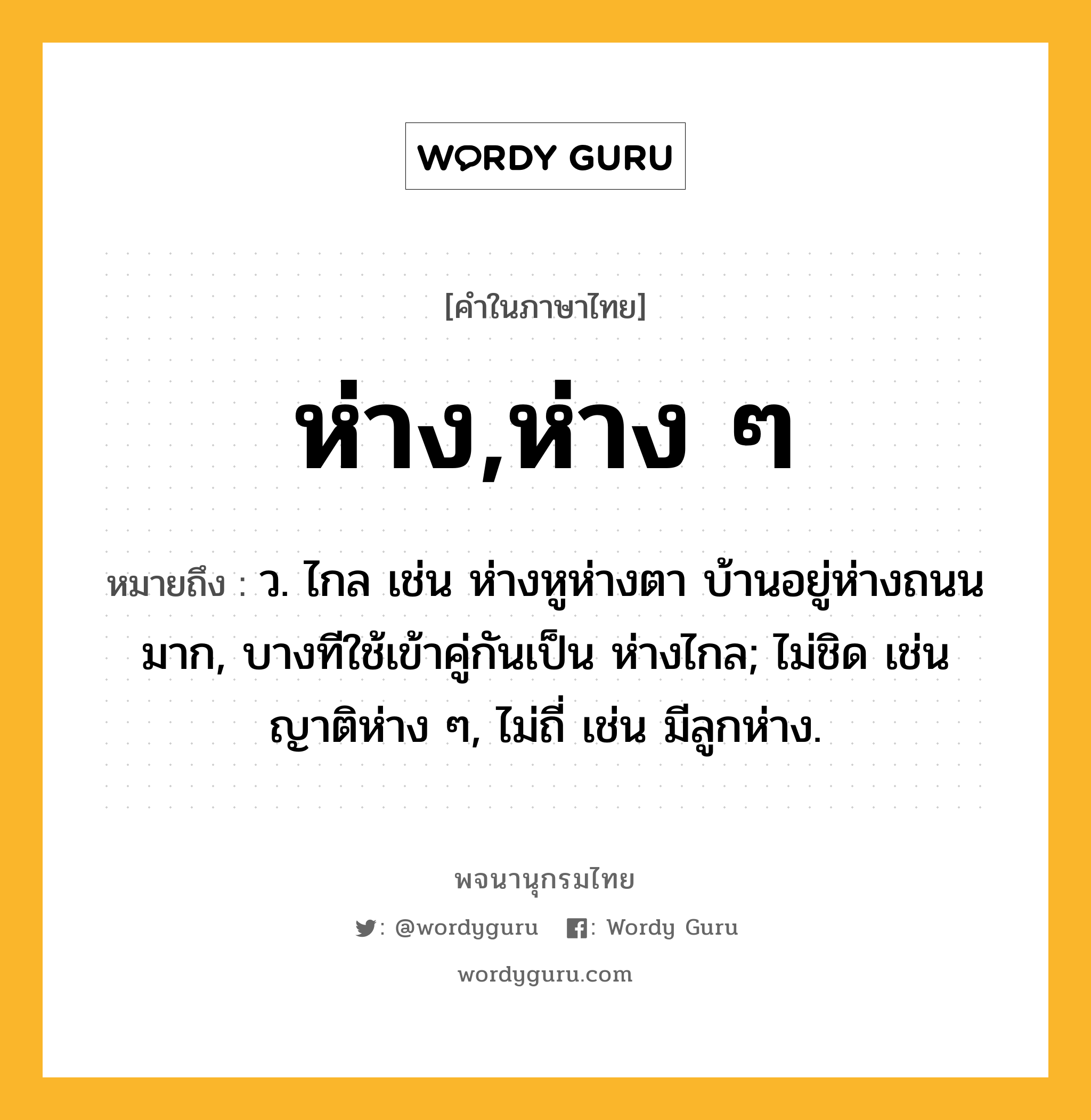 ห่าง,ห่าง ๆ หมายถึงอะไร?, คำในภาษาไทย ห่าง,ห่าง ๆ หมายถึง ว. ไกล เช่น ห่างหูห่างตา บ้านอยู่ห่างถนนมาก, บางทีใช้เข้าคู่กันเป็น ห่างไกล; ไม่ชิด เช่น ญาติห่าง ๆ, ไม่ถี่ เช่น มีลูกห่าง.