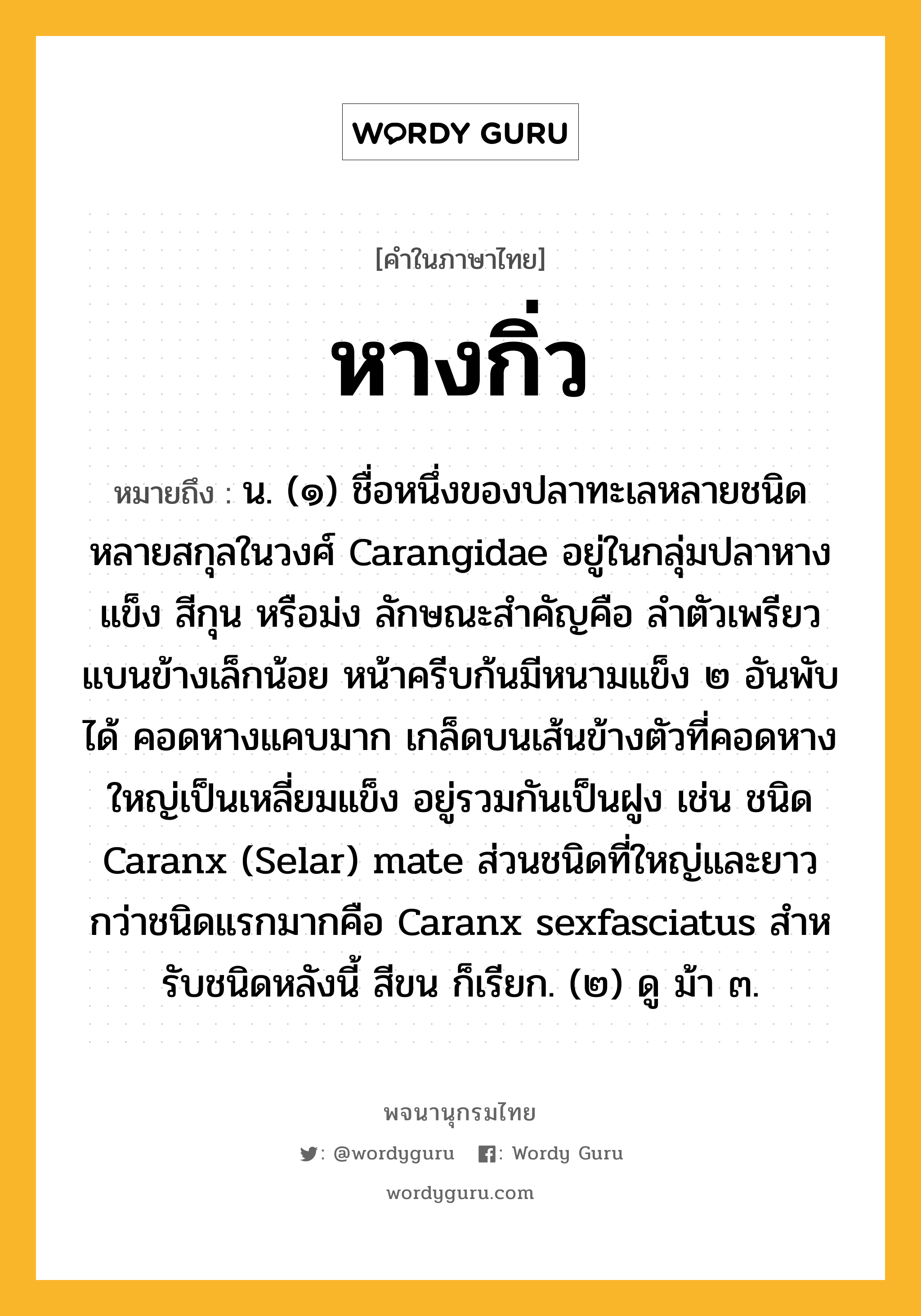 หางกิ่ว ความหมาย หมายถึงอะไร?, คำในภาษาไทย หางกิ่ว หมายถึง น. (๑) ชื่อหนึ่งของปลาทะเลหลายชนิดหลายสกุลในวงศ์ Carangidae อยู่ในกลุ่มปลาหางแข็ง สีกุน หรือม่ง ลักษณะสําคัญคือ ลําตัวเพรียว แบนข้างเล็กน้อย หน้าครีบก้นมีหนามแข็ง ๒ อันพับได้ คอดหางแคบมาก เกล็ดบนเส้นข้างตัวที่คอดหางใหญ่เป็นเหลี่ยมแข็ง อยู่รวมกันเป็นฝูง เช่น ชนิด Caranx (Selar) mate ส่วนชนิดที่ใหญ่และยาวกว่าชนิดแรกมากคือ Caranx sexfasciatus สําหรับชนิดหลังนี้ สีขน ก็เรียก. (๒) ดู ม้า ๓.