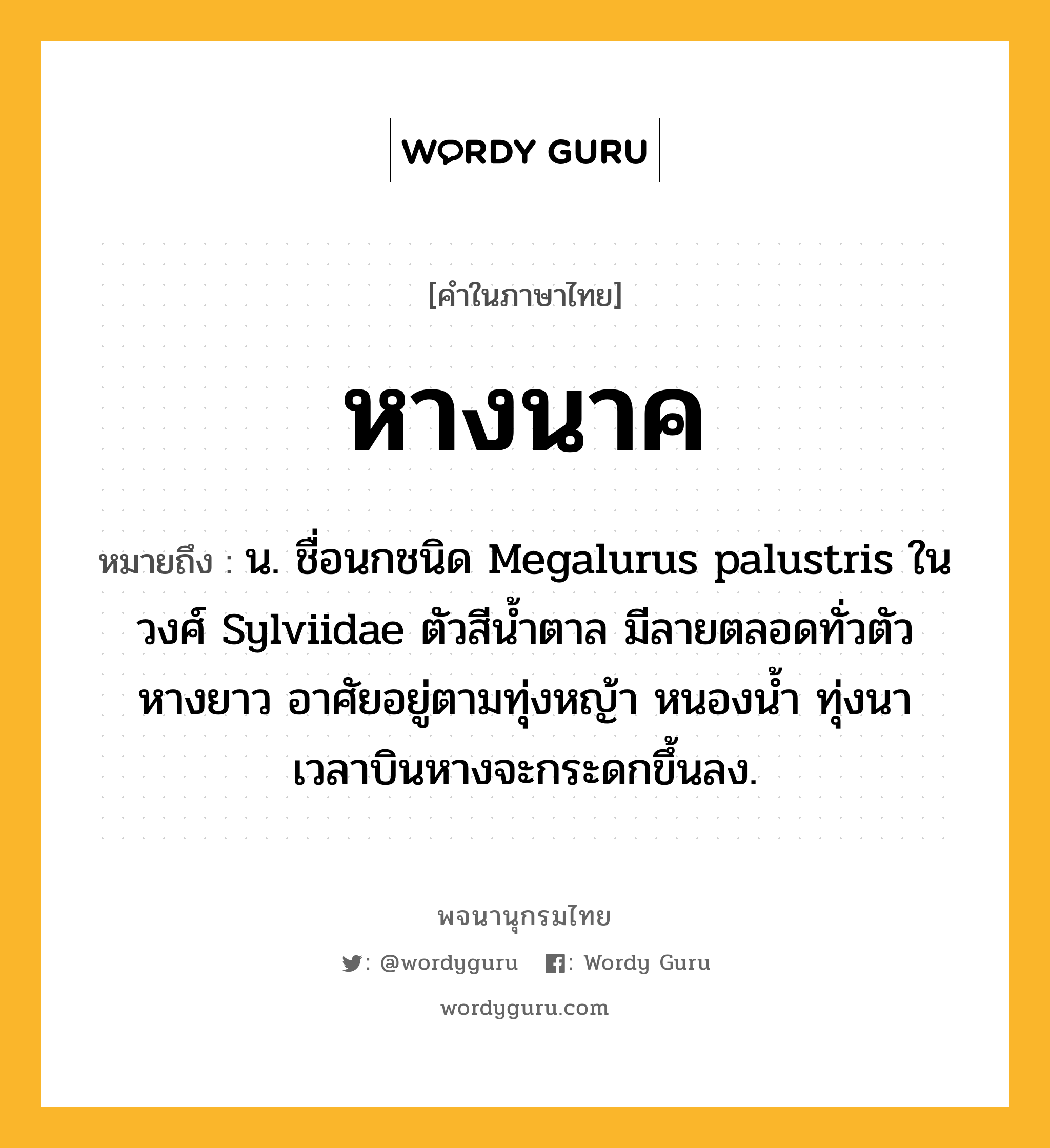 หางนาค หมายถึงอะไร?, คำในภาษาไทย หางนาค หมายถึง น. ชื่อนกชนิด Megalurus palustris ในวงศ์ Sylviidae ตัวสีนํ้าตาล มีลายตลอดทั่วตัว หางยาว อาศัยอยู่ตามทุ่งหญ้า หนองนํ้า ทุ่งนา เวลาบินหางจะกระดกขึ้นลง.