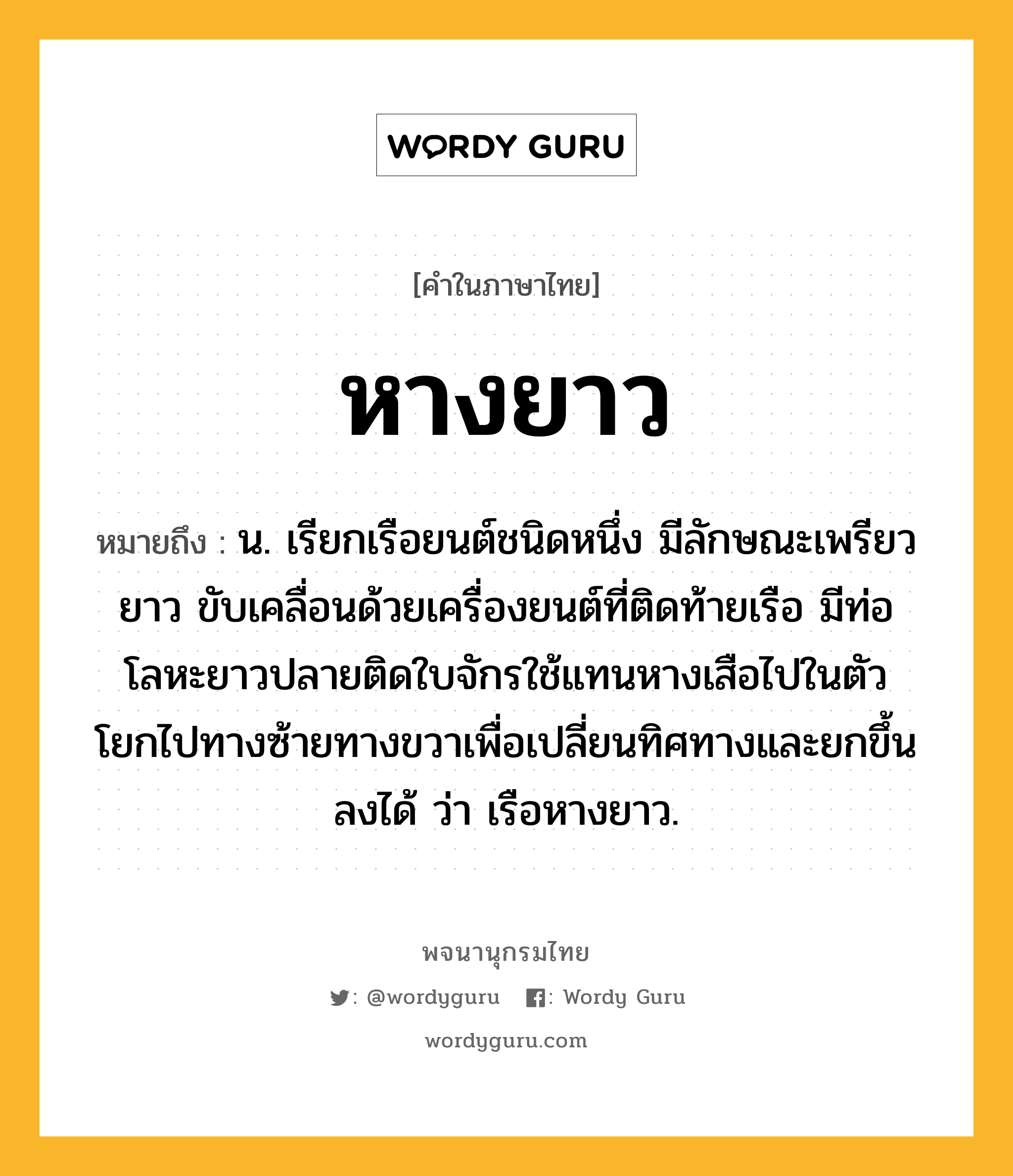 หางยาว ความหมาย หมายถึงอะไร?, คำในภาษาไทย หางยาว หมายถึง น. เรียกเรือยนต์ชนิดหนึ่ง มีลักษณะเพรียวยาว ขับเคลื่อนด้วยเครื่องยนต์ที่ติดท้ายเรือ มีท่อโลหะยาวปลายติดใบจักรใช้แทนหางเสือไปในตัว โยกไปทางซ้ายทางขวาเพื่อเปลี่ยนทิศทางและยกขึ้นลงได้ ว่า เรือหางยาว.